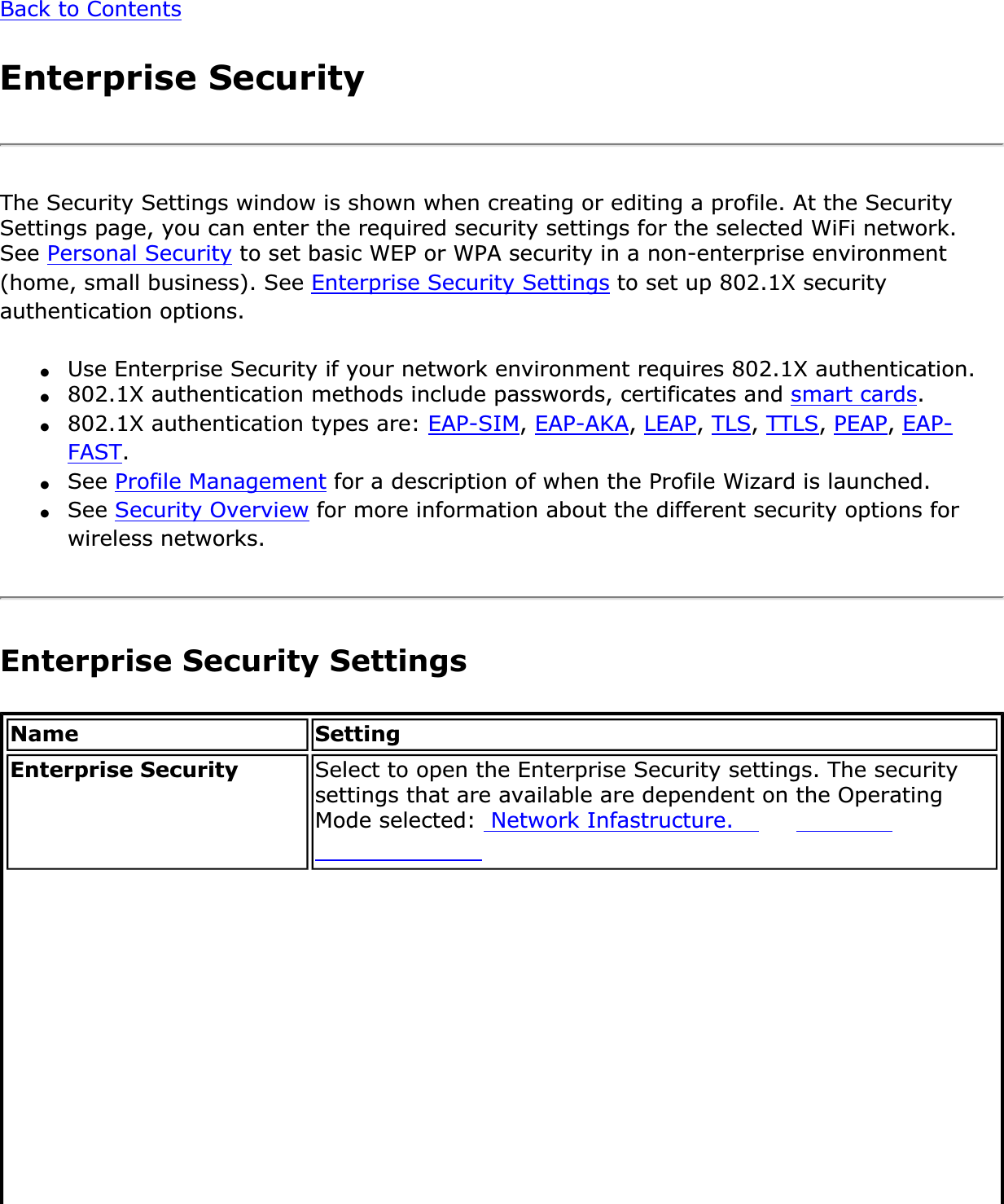 Back to ContentsEnterprise SecurityThe Security Settings window is shown when creating or editing a profile. At the Security Settings page, you can enter the required security settings for the selected WiFi network. See Personal Security to set basic WEP or WPA security in a non-enterprise environment (home, small business). See Enterprise Security Settings to set up 802.1X security authentication options.●Use Enterprise Security if your network environment requires 802.1X authentication.●802.1X authentication methods include passwords, certificates and smart cards.●802.1X authentication types are: EAP-SIM,EAP-AKA,LEAP,TLS,TTLS,PEAP,EAP-FAST.●See Profile Management for a description of when the Profile Wizard is launched.●See Security Overview for more information about the different security options for wireless networks.Enterprise Security SettingsName SettingEnterprise Security Select to open the Enterprise Security settings. The security settings that are available are dependent on the Operating Mode selected:  Network Infastructure.