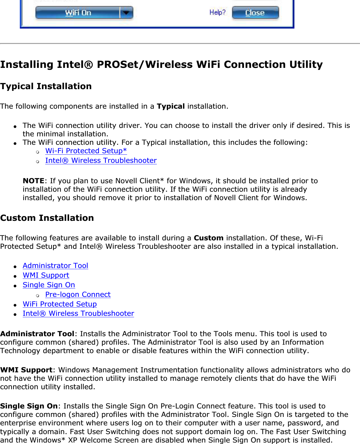 Installing Intel® PROSet/Wireless WiFi Connection UtilityTypical Installation The following components are installed in a Typical installation.●The WiFi connection utility driver. You can choose to install the driver only if desired. This is the minimal installation.●The WiFi connection utility. For a Typical installation, this includes the following: ❍Wi-Fi Protected Setup*❍Intel® Wireless TroubleshooterNOTE: If you plan to use Novell Client* for Windows, it should be installed prior to installation of the WiFi connection utility. If the WiFi connection utility is already installed, you should remove it prior to installation of Novell Client for Windows.Custom Installation The following features are available to install during a Custom installation. Of these, Wi-Fi Protected Setup* and Intel® Wireless Troubleshooter are also installed in a typical installation.●Administrator Tool●WMI Support●Single Sign On❍Pre-logon Connect●WiFi Protected Setup●Intel® Wireless TroubleshooterAdministrator Tool: Installs the Administrator Tool to the Tools menu. This tool is used to configure common (shared) profiles. The Administrator Tool is also used by an Information Technology department to enable or disable features within the WiFi connection utility.WMI Support: Windows Management Instrumentation functionality allows administrators who do not have the WiFi connection utility installed to manage remotely clients that do have the WiFi connection utility installed.Single Sign On: Installs the Single Sign On Pre-Login Connect feature. This tool is used to configure common (shared) profiles with the Administrator Tool. Single Sign On is targeted to the enterprise environment where users log on to their computer with a user name, password, and typically a domain. Fast User Switching does not support domain log on. The Fast User Switching and the Windows* XP Welcome Screen are disabled when Single Sign On support is installed.