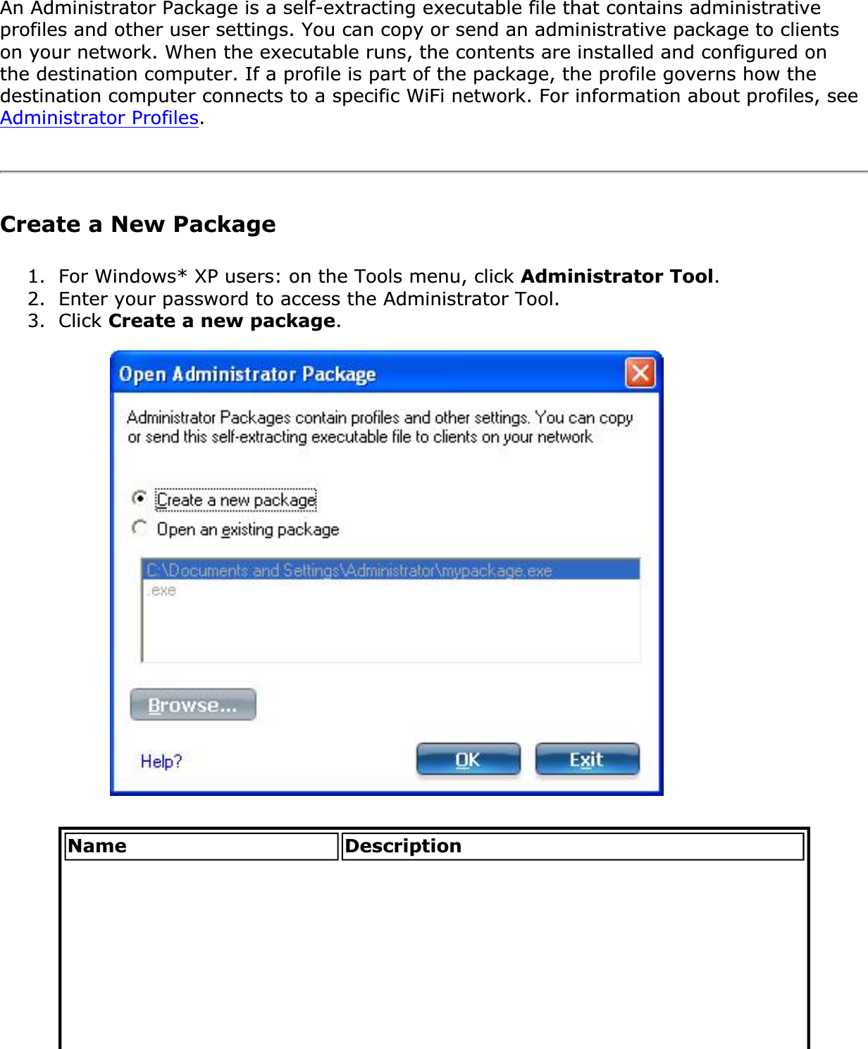 An Administrator Package is a self-extracting executable file that contains administrative profiles and other user settings. You can copy or send an administrative package to clients on your network. When the executable runs, the contents are installed and configured on the destination computer. If a profile is part of the package, the profile governs how the destination computer connects to a specific WiFi network. For information about profiles, see Administrator Profiles.Create a New Package1. For Windows* XP users: on the Tools menu, click Administrator Tool.2. Enter your password to access the Administrator Tool.3. Click Create a new package.Name Description