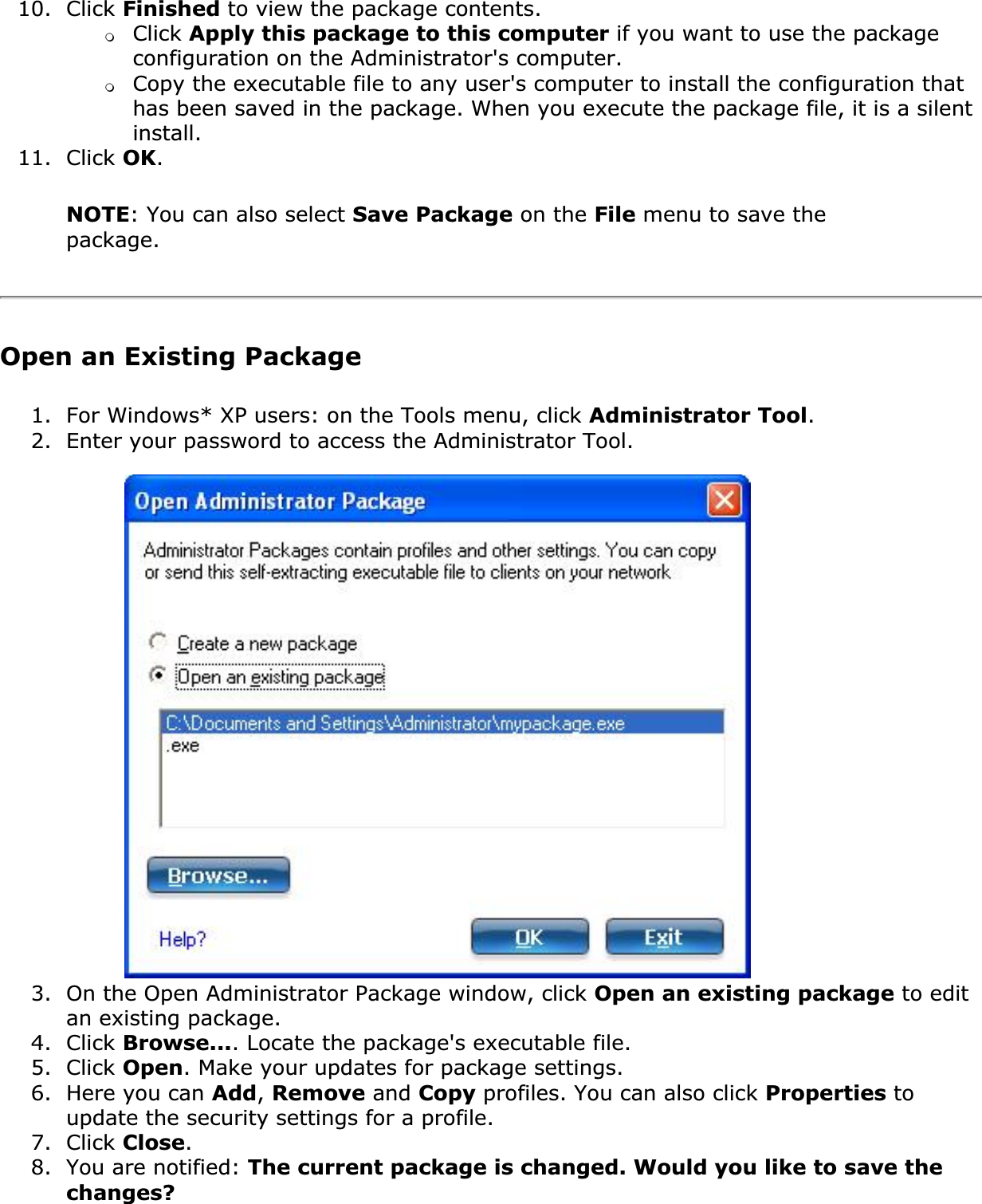 10. Click Finished to view the package contents. ❍Click Apply this package to this computer if you want to use the package configuration on the Administrator&apos;s computer.❍Copy the executable file to any user&apos;s computer to install the configuration that has been saved in the package. When you execute the package file, it is a silent install.11. Click OK.NOTE: You can also select Save Package on the File menu to save the package.Open an Existing Package1. For Windows* XP users: on the Tools menu, click Administrator Tool.2. Enter your password to access the Administrator Tool.3. On the Open Administrator Package window, click Open an existing package to edit an existing package.4. Click Browse.... Locate the package&apos;s executable file.5. Click Open. Make your updates for package settings.6. Here you can Add,Remove and Copy profiles. You can also click Properties to update the security settings for a profile.7. Click Close.8. You are notified: The current package is changed. Would you like to save the changes?