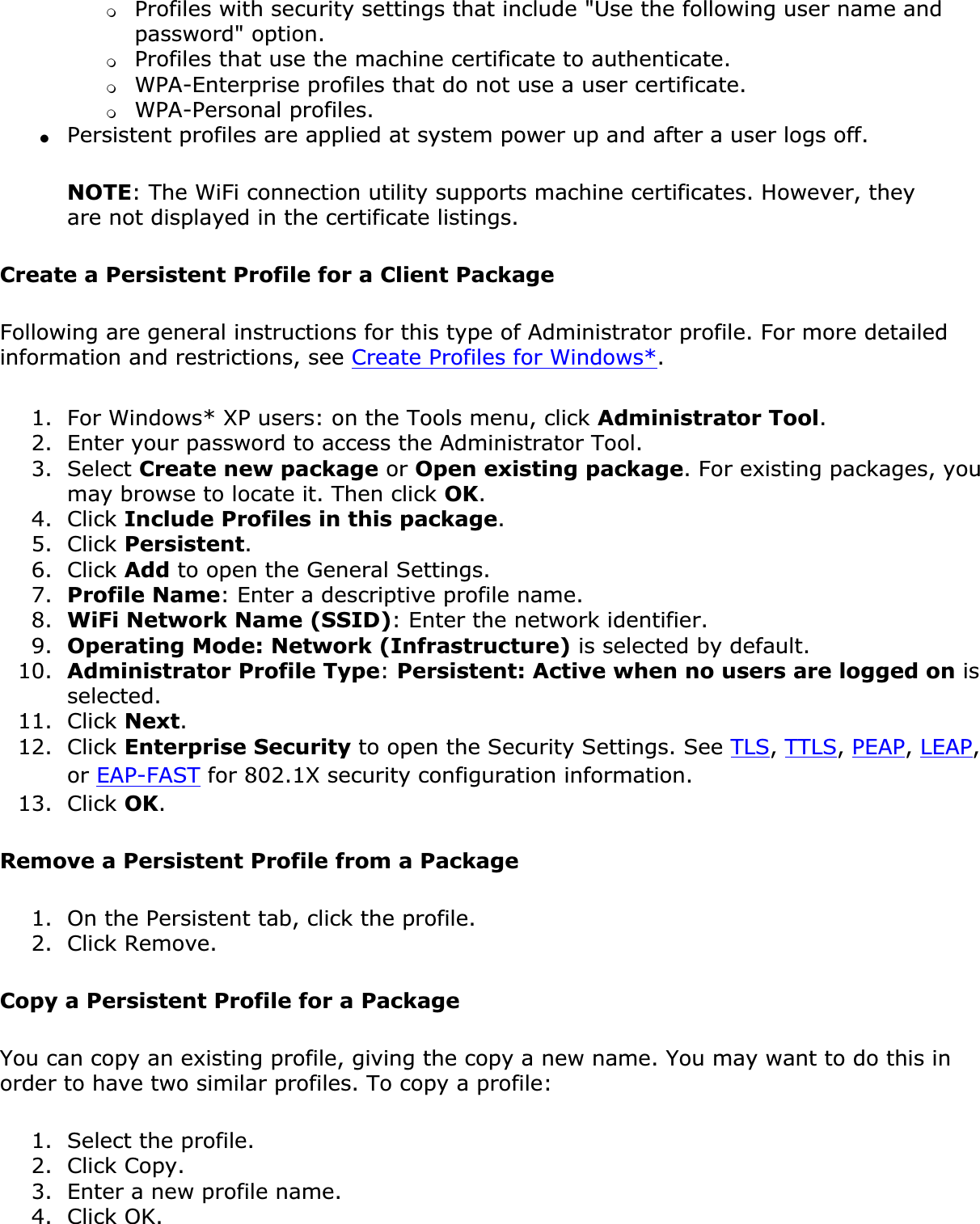 ❍Profiles with security settings that include &quot;Use the following user name and password&quot; option.❍Profiles that use the machine certificate to authenticate.❍WPA-Enterprise profiles that do not use a user certificate.❍WPA-Personal profiles.●Persistent profiles are applied at system power up and after a user logs off.NOTE: The WiFi connection utility supports machine certificates. However, they are not displayed in the certificate listings.Create a Persistent Profile for a Client Package Following are general instructions for this type of Administrator profile. For more detailed information and restrictions, see Create Profiles for Windows*.1. For Windows* XP users: on the Tools menu, click Administrator Tool.2. Enter your password to access the Administrator Tool.3. Select Create new package or Open existing package. For existing packages, you may browse to locate it. Then click OK.4. Click Include Profiles in this package.5. Click Persistent.6. Click Add to open the General Settings.7. Profile Name: Enter a descriptive profile name.8. WiFi Network Name (SSID): Enter the network identifier.9. Operating Mode: Network (Infrastructure) is selected by default.10. Administrator Profile Type:Persistent: Active when no users are logged on is selected.11. Click Next.12. Click Enterprise Security to open the Security Settings. See TLS,TTLS,PEAP,LEAP,or EAP-FAST for 802.1X security configuration information.13. Click OK.Remove a Persistent Profile from a Package1. On the Persistent tab, click the profile.2. Click Remove.Copy a Persistent Profile for a PackageYou can copy an existing profile, giving the copy a new name. You may want to do this in order to have two similar profiles. To copy a profile:1. Select the profile.2. Click Copy.3. Enter a new profile name.4. Click OK.