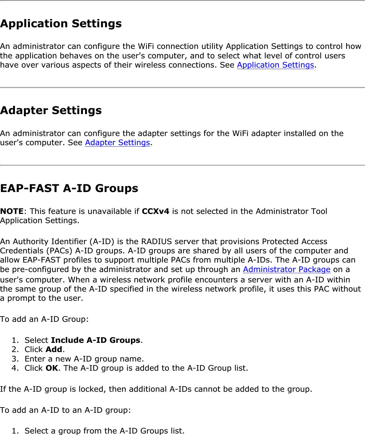 Application SettingsAn administrator can configure the WiFi connection utility Application Settings to control how the application behaves on the user&apos;s computer, and to select what level of control users have over various aspects of their wireless connections. See Application Settings.Adapter Settings An administrator can configure the adapter settings for the WiFi adapter installed on the user&apos;s computer. See Adapter Settings.EAP-FAST A-ID Groups NOTE: This feature is unavailable if CCXv4 is not selected in the Administrator Tool Application Settings.An Authority Identifier (A-ID) is the RADIUS server that provisions Protected Access Credentials (PACs) A-ID groups. A-ID groups are shared by all users of the computer and allow EAP-FAST profiles to support multiple PACs from multiple A-IDs. The A-ID groups can be pre-configured by the administrator and set up through an Administrator Package on a user&apos;s computer. When a wireless network profile encounters a server with an A-ID within the same group of the A-ID specified in the wireless network profile, it uses this PAC without a prompt to the user.To add an A-ID Group: 1. Select Include A-ID Groups.2. Click Add.3. Enter a new A-ID group name.4. Click OK. The A-ID group is added to the A-ID Group list.If the A-ID group is locked, then additional A-IDs cannot be added to the group.To add an A-ID to an A-ID group: 1. Select a group from the A-ID Groups list.