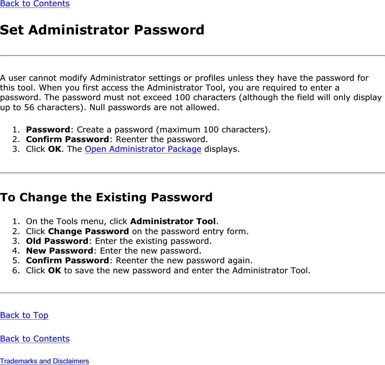 Back to ContentsSet Administrator PasswordA user cannot modify Administrator settings or profiles unless they have the password for this tool. When you first access the Administrator Tool, you are required to enter a password. The password must not exceed 100 characters (although the field will only display up to 56 characters). Null passwords are not allowed.1. Password: Create a password (maximum 100 characters).2. Confirm Password: Reenter the password.3. Click OK. The Open Administrator Package displays.To Change the Existing Password1. On the Tools menu, click Administrator Tool.2. Click Change Password on the password entry form.3. Old Password: Enter the existing password.4. New Password: Enter the new password.5. Confirm Password: Reenter the new password again.6. Click OK to save the new password and enter the Administrator Tool.Back to TopBack to ContentsTrademarks and Disclaimers