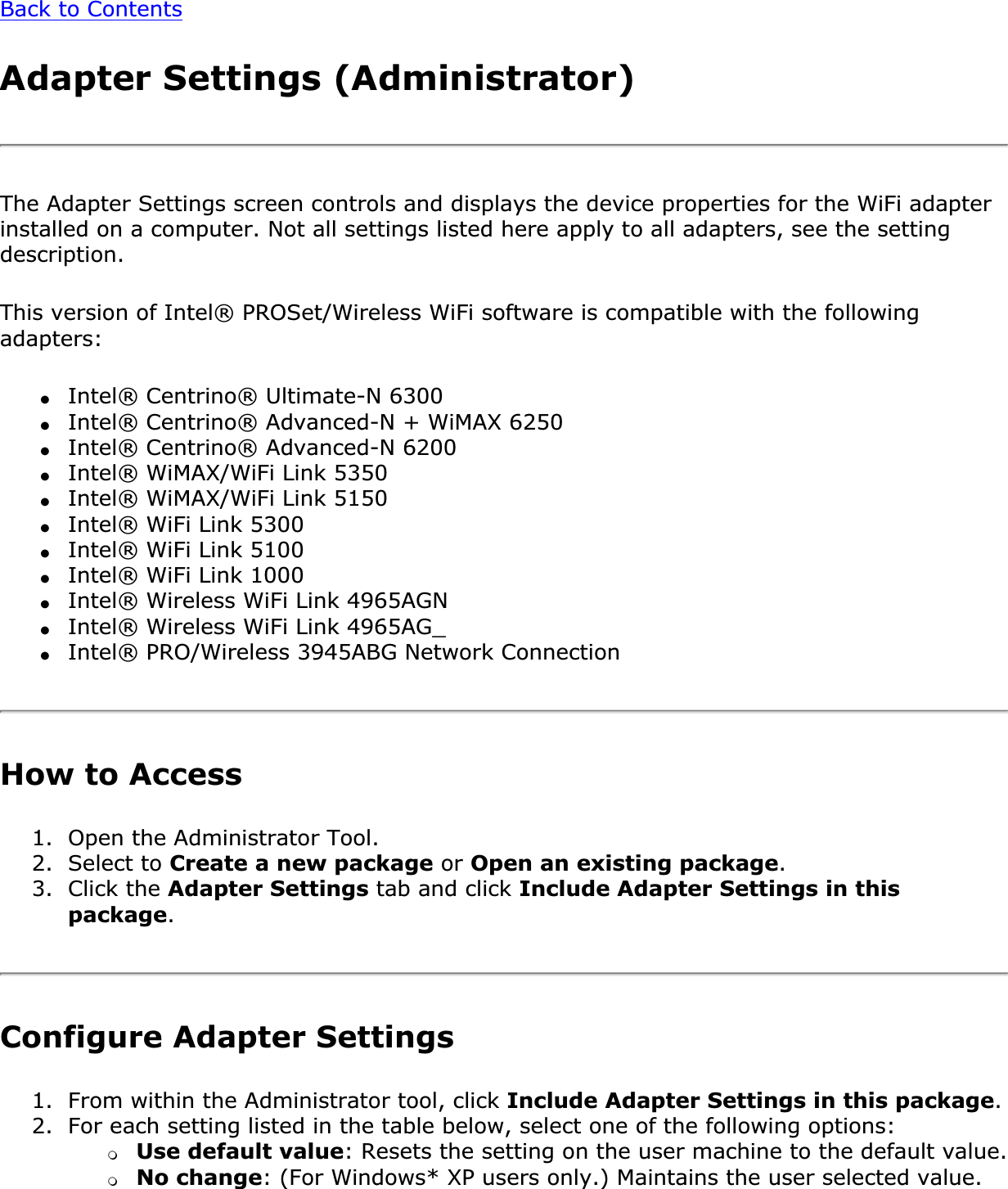 Back to ContentsAdapter Settings (Administrator) The Adapter Settings screen controls and displays the device properties for the WiFi adapter installed on a computer. Not all settings listed here apply to all adapters, see the setting description.This version of Intel® PROSet/Wireless WiFi software is compatible with the following adapters:●Intel® Centrino® Ultimate-N 6300●Intel® Centrino® Advanced-N + WiMAX 6250●Intel® Centrino® Advanced-N 6200●Intel® WiMAX/WiFi Link 5350●Intel® WiMAX/WiFi Link 5150●Intel® WiFi Link 5300●Intel® WiFi Link 5100●Intel® WiFi Link 1000 ●Intel® Wireless WiFi Link 4965AGN●Intel® Wireless WiFi Link 4965AG_●Intel® PRO/Wireless 3945ABG Network ConnectionHow to Access 1. Open the Administrator Tool. 2. Select to Create a new package or Open an existing package.3. Click the Adapter Settings tab and click Include Adapter Settings in this package.Configure Adapter Settings1. From within the Administrator tool, click Include Adapter Settings in this package.2. For each setting listed in the table below, select one of the following options: ❍Use default value: Resets the setting on the user machine to the default value.❍No change: (For Windows* XP users only.) Maintains the user selected value. 