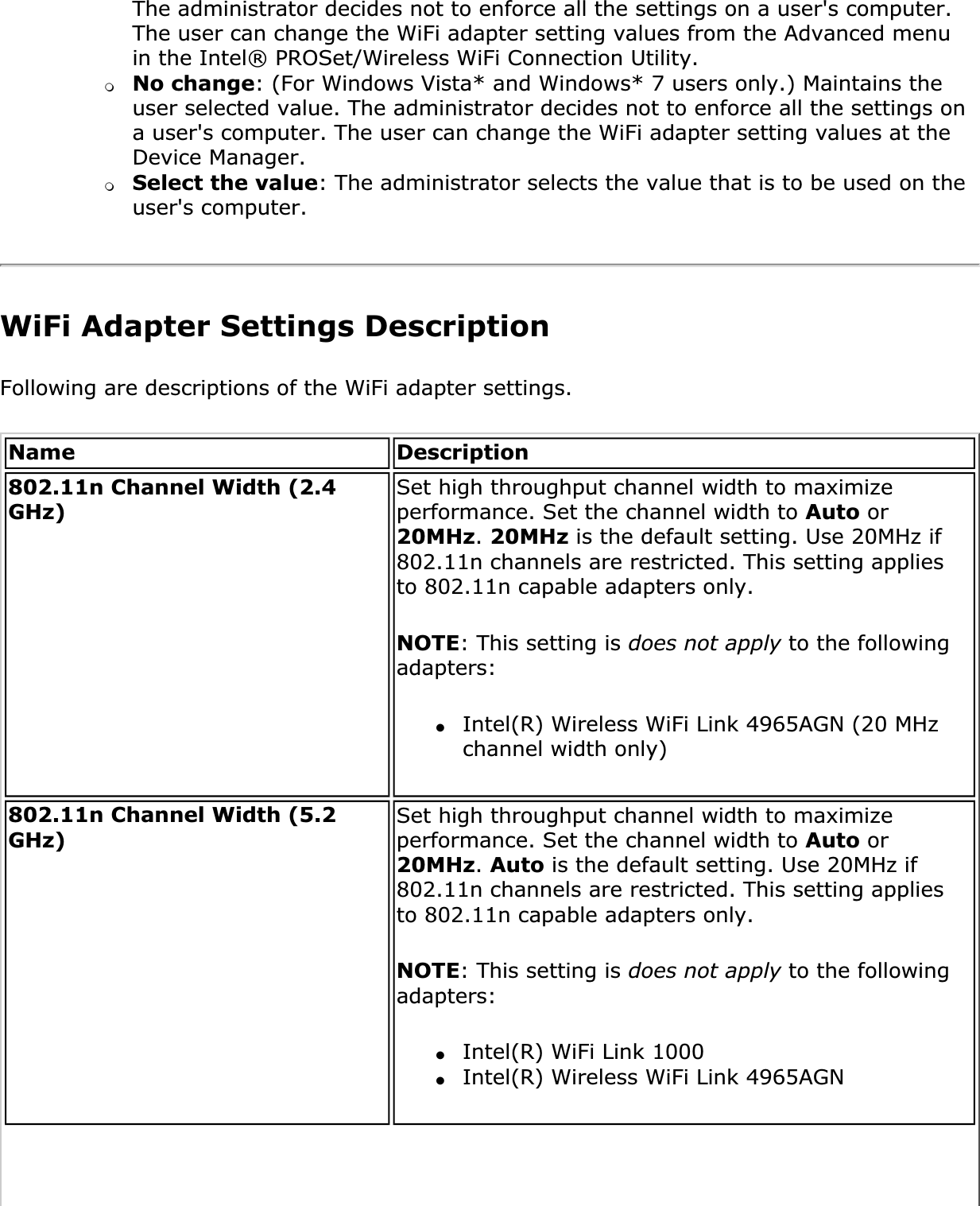The administrator decides not to enforce all the settings on a user&apos;s computer. The user can change the WiFi adapter setting values from the Advanced menu in the Intel® PROSet/Wireless WiFi Connection Utility.❍No change: (For Windows Vista* and Windows* 7 users only.) Maintains the user selected value. The administrator decides not to enforce all the settings on a user&apos;s computer. The user can change the WiFi adapter setting values at the Device Manager.❍Select the value: The administrator selects the value that is to be used on the user&apos;s computer.WiFi Adapter Settings DescriptionFollowing are descriptions of the WiFi adapter settings. Name Description802.11n Channel Width (2.4 GHz)Set high throughput channel width to maximize performance. Set the channel width to Auto or 20MHz.20MHz is the default setting. Use 20MHz if 802.11n channels are restricted. This setting applies to 802.11n capable adapters only. NOTE: This setting is does not apply to the following adapters:●Intel(R) Wireless WiFi Link 4965AGN (20 MHz channel width only) 802.11n Channel Width (5.2 GHz)Set high throughput channel width to maximize performance. Set the channel width to Auto or 20MHz.Auto is the default setting. Use 20MHz if 802.11n channels are restricted. This setting applies to 802.11n capable adapters only. NOTE: This setting is does not apply to the following adapters:●Intel(R) WiFi Link 1000●Intel(R) Wireless WiFi Link 4965AGN