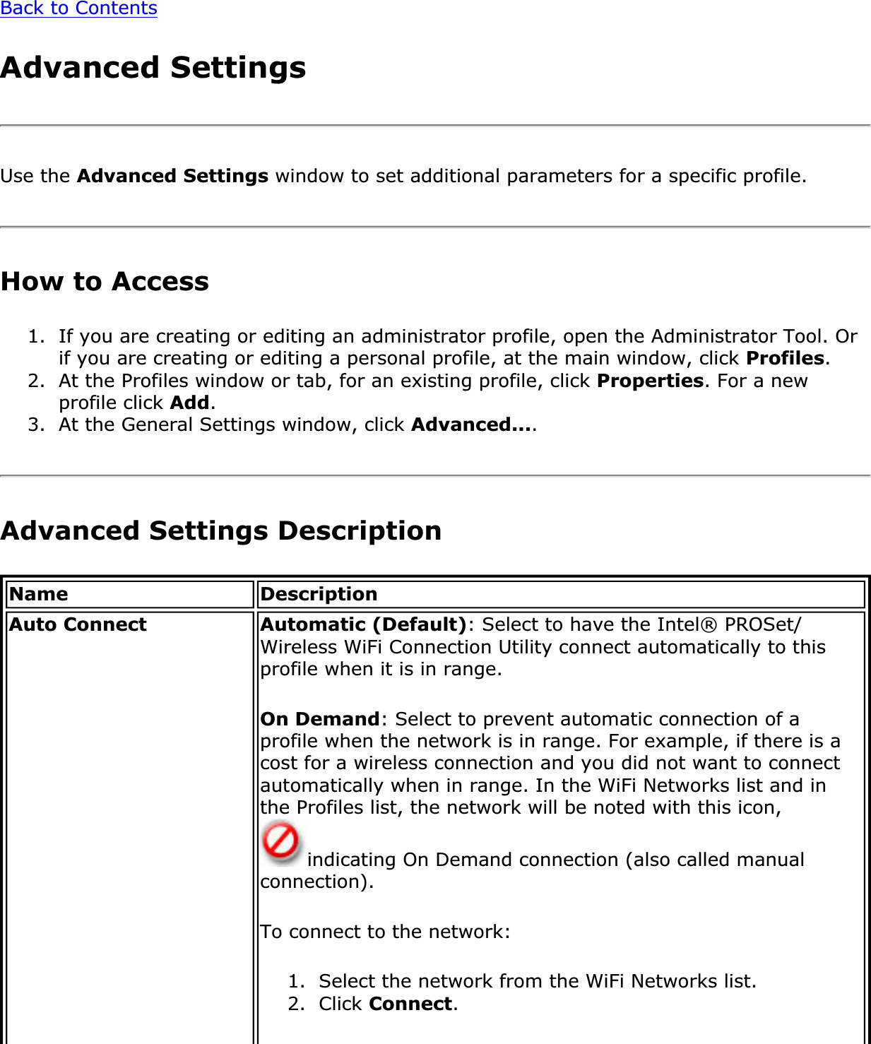 Back to ContentsAdvanced SettingsUse the Advanced Settings window to set additional parameters for a specific profile. How to Access 1. If you are creating or editing an administrator profile, open the Administrator Tool. Or if you are creating or editing a personal profile, at the main window, click Profiles.2. At the Profiles window or tab, for an existing profile, click Properties. For a new profile click Add.3. At the General Settings window, click Advanced....Advanced Settings Description Name DescriptionAuto Connect Automatic (Default): Select to have the Intel® PROSet/Wireless WiFi Connection Utility connect automatically to this profile when it is in range.On Demand: Select to prevent automatic connection of a profile when the network is in range. For example, if there is a cost for a wireless connection and you did not want to connect automatically when in range. In the WiFi Networks list and in the Profiles list, the network will be noted with this icon, indicating On Demand connection (also called manual connection).To connect to the network:1. Select the network from the WiFi Networks list.2. Click Connect.