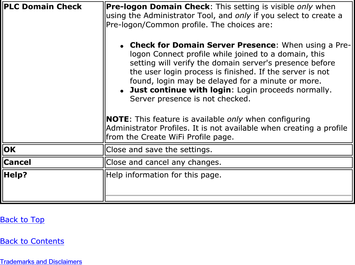 PLC Domain Check Pre-logon Domain Check: This setting is visible only when using the Administrator Tool, and only if you select to create a Pre-logon/Common profile. The choices are:●Check for Domain Server Presence: When using a Pre-logon Connect profile while joined to a domain, this setting will verify the domain server&apos;s presence before the user login process is finished. If the server is not found, login may be delayed for a minute or more.●Just continue with login: Login proceeds normally. Server presence is not checked.NOTE: This feature is available only when configuring Administrator Profiles. It is not available when creating a profile from the Create WiFi Profile page.OK Close and save the settings.Cancel Close and cancel any changes.Help? Help information for this page.Back to TopBack to ContentsTrademarks and Disclaimers