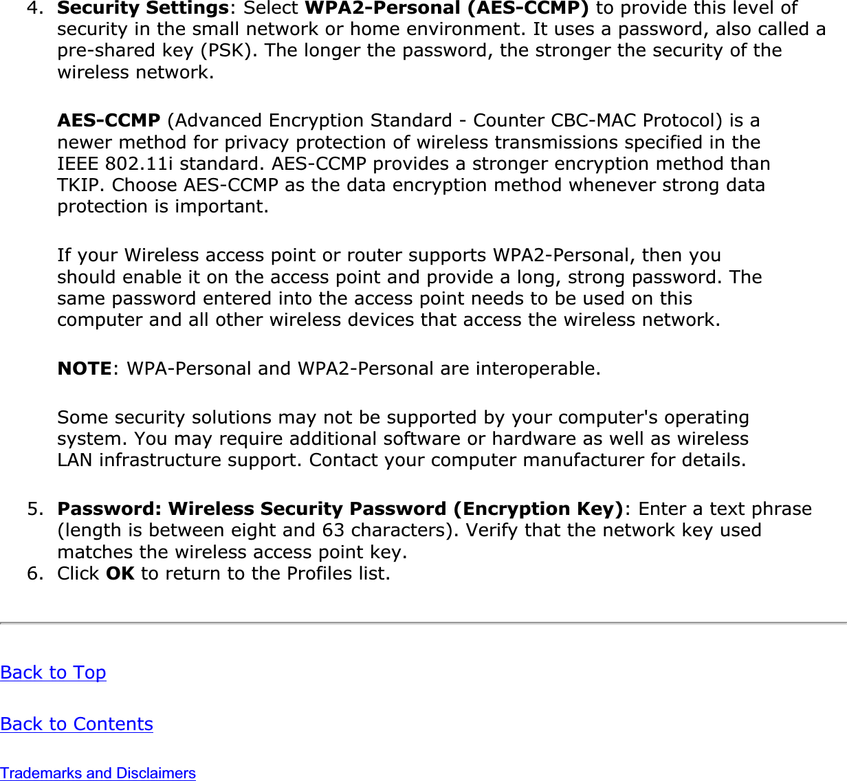 4. Security Settings: Select WPA2-Personal (AES-CCMP) to provide this level of security in the small network or home environment. It uses a password, also called a pre-shared key (PSK). The longer the password, the stronger the security of the wireless network.AES-CCMP (Advanced Encryption Standard - Counter CBC-MAC Protocol) is a newer method for privacy protection of wireless transmissions specified in the IEEE 802.11i standard. AES-CCMP provides a stronger encryption method than TKIP. Choose AES-CCMP as the data encryption method whenever strong data protection is important.If your Wireless access point or router supports WPA2-Personal, then you should enable it on the access point and provide a long, strong password. The same password entered into the access point needs to be used on this computer and all other wireless devices that access the wireless network.NOTE: WPA-Personal and WPA2-Personal are interoperable.Some security solutions may not be supported by your computer&apos;s operating system. You may require additional software or hardware as well as wireless LAN infrastructure support. Contact your computer manufacturer for details.5. Password: Wireless Security Password (Encryption Key): Enter a text phrase (length is between eight and 63 characters). Verify that the network key used matches the wireless access point key.6. Click OK to return to the Profiles list.Back to TopBack to ContentsTrademarks and Disclaimers