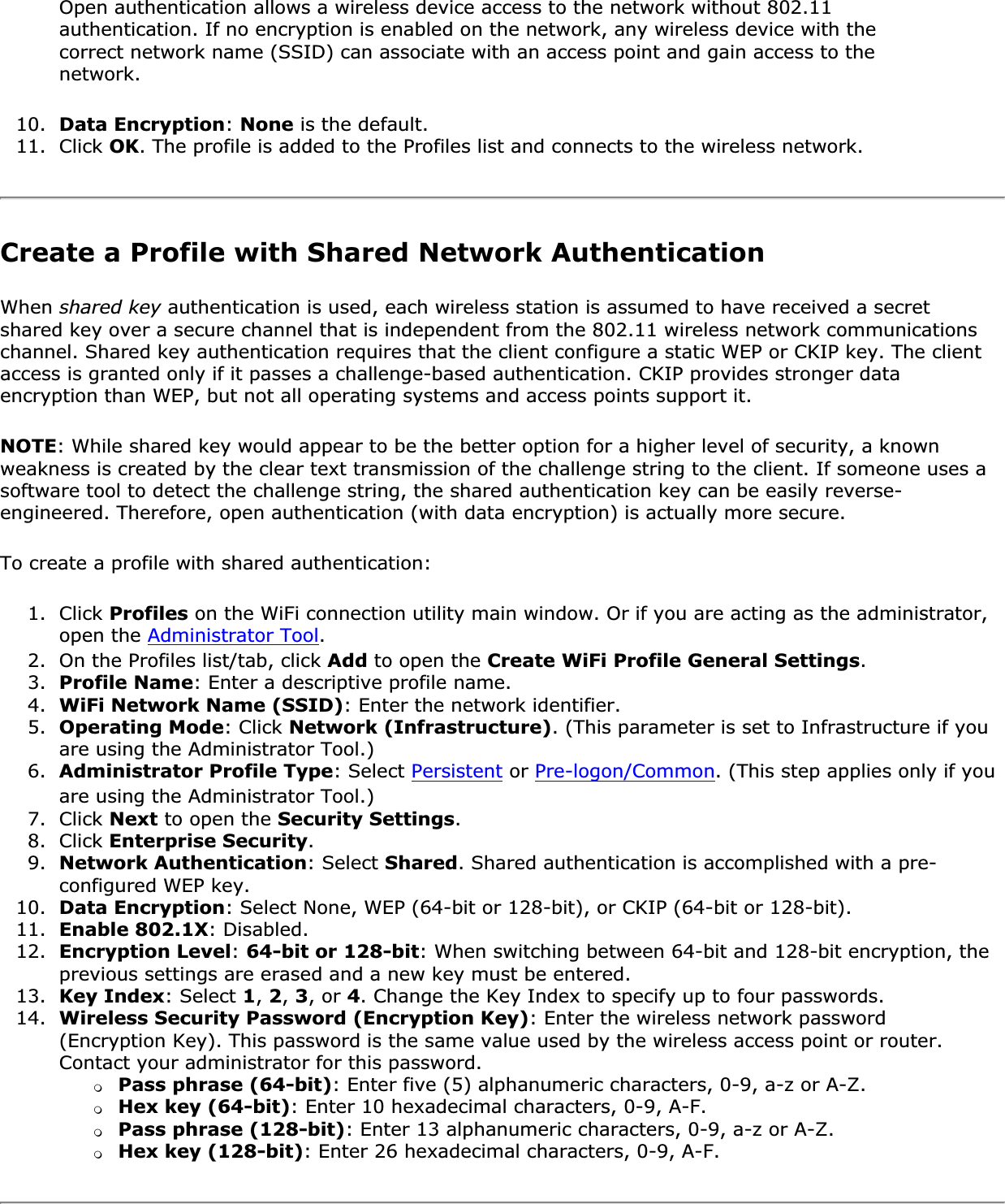 Open authentication allows a wireless device access to the network without 802.11 authentication. If no encryption is enabled on the network, any wireless device with the correct network name (SSID) can associate with an access point and gain access to the network.10. Data Encryption:None is the default.11. Click OK. The profile is added to the Profiles list and connects to the wireless network.Create a Profile with Shared Network AuthenticationWhen shared key authentication is used, each wireless station is assumed to have received a secret shared key over a secure channel that is independent from the 802.11 wireless network communications channel. Shared key authentication requires that the client configure a static WEP or CKIP key. The client access is granted only if it passes a challenge-based authentication. CKIP provides stronger data encryption than WEP, but not all operating systems and access points support it.NOTE: While shared key would appear to be the better option for a higher level of security, a known weakness is created by the clear text transmission of the challenge string to the client. If someone uses a software tool to detect the challenge string, the shared authentication key can be easily reverse-engineered. Therefore, open authentication (with data encryption) is actually more secure.To create a profile with shared authentication:1. Click Profiles on the WiFi connection utility main window. Or if you are acting as the administrator, open the Administrator Tool.2. On the Profiles list/tab, click Add to open the Create WiFi Profile General Settings.3. Profile Name: Enter a descriptive profile name.4. WiFi Network Name (SSID): Enter the network identifier.5. Operating Mode: Click Network (Infrastructure). (This parameter is set to Infrastructure if you are using the Administrator Tool.)6. Administrator Profile Type: Select Persistent or Pre-logon/Common. (This step applies only if you are using the Administrator Tool.)7. Click Next to open the Security Settings.8. Click Enterprise Security.9. Network Authentication: Select Shared. Shared authentication is accomplished with a pre-configured WEP key.10. Data Encryption: Select None, WEP (64-bit or 128-bit), or CKIP (64-bit or 128-bit).11. Enable 802.1X: Disabled.12. Encryption Level:64-bit or 128-bit: When switching between 64-bit and 128-bit encryption, the previous settings are erased and a new key must be entered.13. Key Index: Select 1, 2,3, or 4. Change the Key Index to specify up to four passwords.14. Wireless Security Password (Encryption Key): Enter the wireless network password (Encryption Key). This password is the same value used by the wireless access point or router. Contact your administrator for this password.❍Pass phrase (64-bit): Enter five (5) alphanumeric characters, 0-9, a-z or A-Z.❍Hex key (64-bit): Enter 10 hexadecimal characters, 0-9, A-F.❍Pass phrase (128-bit): Enter 13 alphanumeric characters, 0-9, a-z or A-Z.❍Hex key (128-bit): Enter 26 hexadecimal characters, 0-9, A-F.