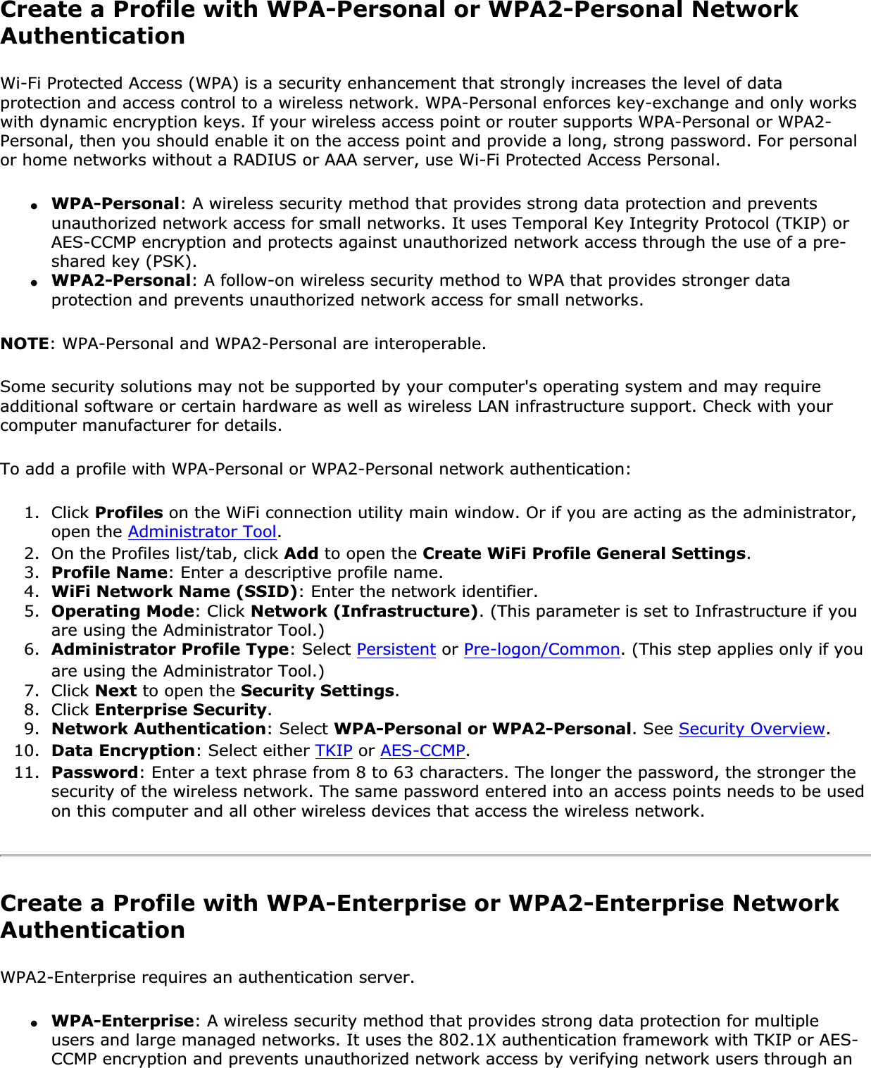 Create a Profile with WPA-Personal or WPA2-Personal Network AuthenticationWi-Fi Protected Access (WPA) is a security enhancement that strongly increases the level of data protection and access control to a wireless network. WPA-Personal enforces key-exchange and only works with dynamic encryption keys. If your wireless access point or router supports WPA-Personal or WPA2-Personal, then you should enable it on the access point and provide a long, strong password. For personal or home networks without a RADIUS or AAA server, use Wi-Fi Protected Access Personal.●WPA-Personal: A wireless security method that provides strong data protection and prevents unauthorized network access for small networks. It uses Temporal Key Integrity Protocol (TKIP) or AES-CCMP encryption and protects against unauthorized network access through the use of a pre-shared key (PSK).●WPA2-Personal: A follow-on wireless security method to WPA that provides stronger data protection and prevents unauthorized network access for small networks.NOTE: WPA-Personal and WPA2-Personal are interoperable.Some security solutions may not be supported by your computer&apos;s operating system and may require additional software or certain hardware as well as wireless LAN infrastructure support. Check with your computer manufacturer for details.To add a profile with WPA-Personal or WPA2-Personal network authentication: 1. Click Profiles on the WiFi connection utility main window. Or if you are acting as the administrator, open the Administrator Tool.2. On the Profiles list/tab, click Add to open the Create WiFi Profile General Settings.3. Profile Name: Enter a descriptive profile name.4. WiFi Network Name (SSID): Enter the network identifier.5. Operating Mode: Click Network (Infrastructure). (This parameter is set to Infrastructure if you are using the Administrator Tool.)6. Administrator Profile Type: Select Persistent or Pre-logon/Common. (This step applies only if you are using the Administrator Tool.)7. Click Next to open the Security Settings.8. Click Enterprise Security.9. Network Authentication: Select WPA-Personal or WPA2-Personal. See Security Overview.10. Data Encryption: Select either TKIP or AES-CCMP.11. Password: Enter a text phrase from 8 to 63 characters. The longer the password, the stronger the security of the wireless network. The same password entered into an access points needs to be used on this computer and all other wireless devices that access the wireless network.Create a Profile with WPA-Enterprise or WPA2-Enterprise Network AuthenticationWPA2-Enterprise requires an authentication server.●WPA-Enterprise: A wireless security method that provides strong data protection for multiple users and large managed networks. It uses the 802.1X authentication framework with TKIP or AES-CCMP encryption and prevents unauthorized network access by verifying network users through an 