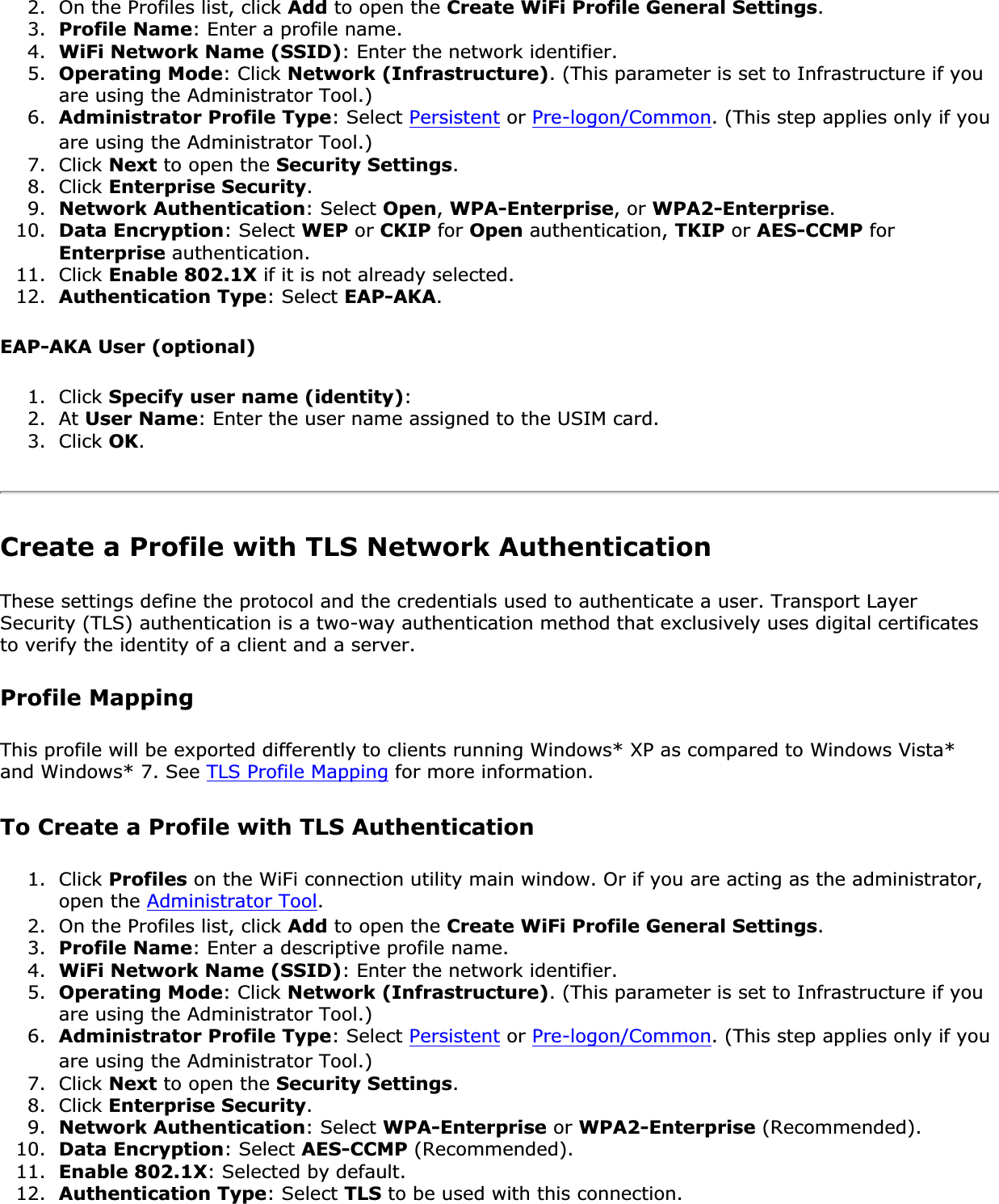 2. On the Profiles list, click Add to open the Create WiFi Profile General Settings.3. Profile Name: Enter a profile name.4. WiFi Network Name (SSID): Enter the network identifier.5. Operating Mode: Click Network (Infrastructure). (This parameter is set to Infrastructure if you are using the Administrator Tool.)6. Administrator Profile Type: Select Persistent or Pre-logon/Common. (This step applies only if you are using the Administrator Tool.)7. Click Next to open the Security Settings.8. Click Enterprise Security.9. Network Authentication: Select Open,WPA-Enterprise, or WPA2-Enterprise.10. Data Encryption: Select WEP or CKIP for Open authentication, TKIP or AES-CCMP for Enterprise authentication.11. Click Enable 802.1X if it is not already selected.12. Authentication Type: Select EAP-AKA.EAP-AKA User (optional) 1. Click Specify user name (identity):2. At User Name: Enter the user name assigned to the USIM card.3. Click OK.Create a Profile with TLS Network Authentication These settings define the protocol and the credentials used to authenticate a user. Transport Layer Security (TLS) authentication is a two-way authentication method that exclusively uses digital certificates to verify the identity of a client and a server.Profile MappingThis profile will be exported differently to clients running Windows* XP as compared to Windows Vista* and Windows* 7. See TLS Profile Mapping for more information. To Create a Profile with TLS Authentication1. Click Profiles on the WiFi connection utility main window. Or if you are acting as the administrator, open the Administrator Tool.2. On the Profiles list, click Add to open the Create WiFi Profile General Settings.3. Profile Name: Enter a descriptive profile name.4. WiFi Network Name (SSID): Enter the network identifier.5. Operating Mode: Click Network (Infrastructure). (This parameter is set to Infrastructure if you are using the Administrator Tool.)6. Administrator Profile Type: Select Persistent or Pre-logon/Common. (This step applies only if you are using the Administrator Tool.)7. Click Next to open the Security Settings.8. Click Enterprise Security.9. Network Authentication: Select WPA-Enterprise or WPA2-Enterprise (Recommended).10. Data Encryption: Select AES-CCMP (Recommended).11. Enable 802.1X: Selected by default.12. Authentication Type: Select TLS to be used with this connection.