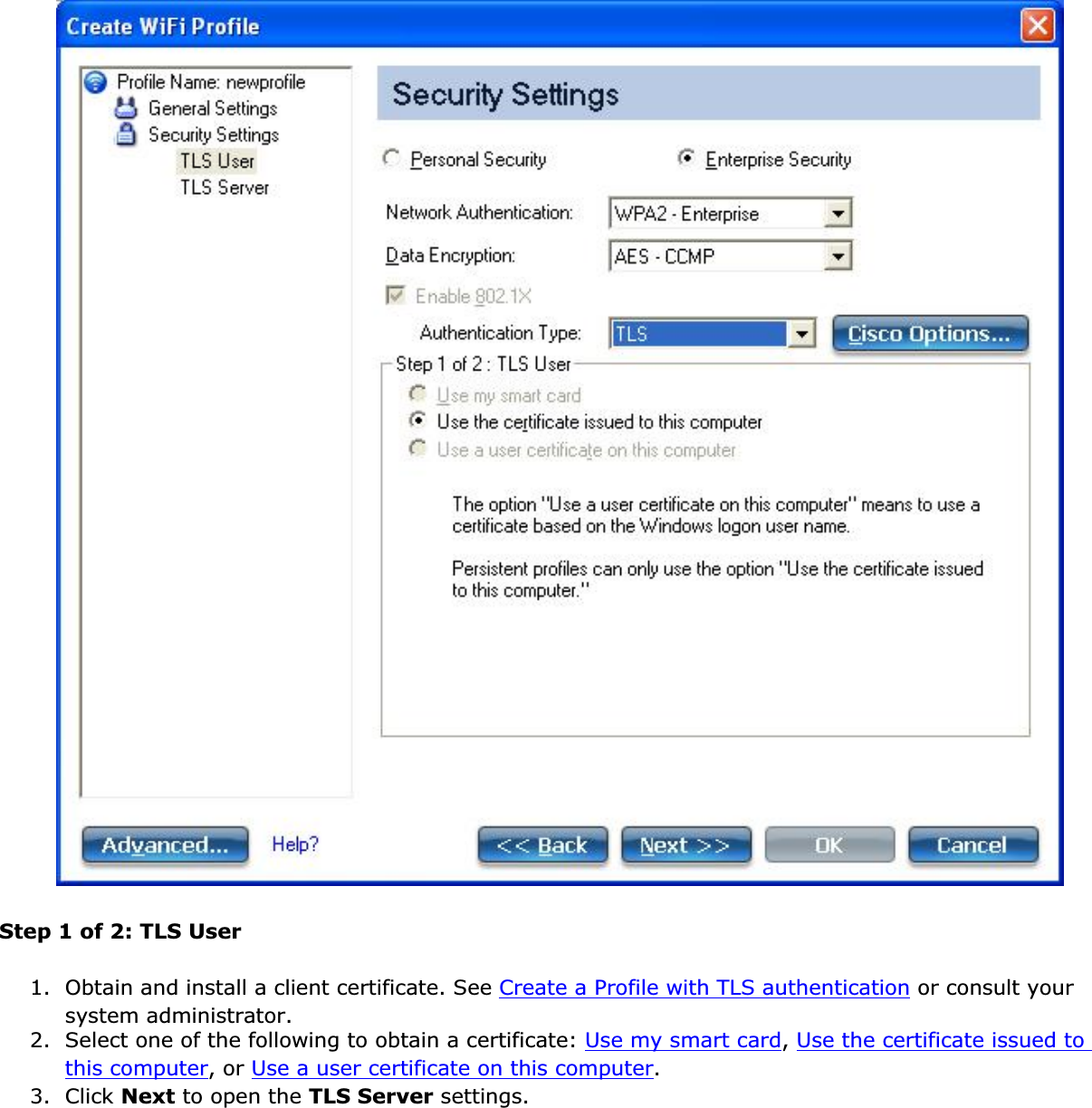 Step 1 of 2: TLS User1. Obtain and install a client certificate. See Create a Profile with TLS authentication or consult your system administrator.2. Select one of the following to obtain a certificate: Use my smart card,Use the certificate issued to this computer, or Use a user certificate on this computer.3. Click Next to open the TLS Server settings.