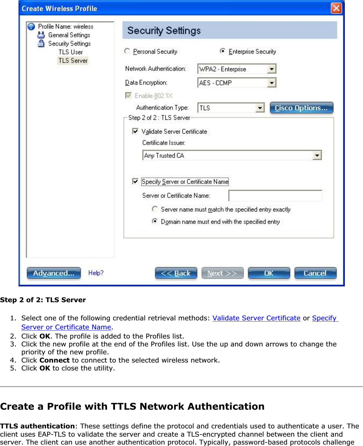 Step 2 of 2: TLS Server1. Select one of the following credential retrieval methods: Validate Server Certificate or SpecifyServer or Certificate Name.2. Click OK. The profile is added to the Profiles list. 3. Click the new profile at the end of the Profiles list. Use the up and down arrows to change the priority of the new profile. 4. Click Connect to connect to the selected wireless network. 5. Click OK to close the utility. Create a Profile with TTLS Network Authentication TTLS authentication: These settings define the protocol and credentials used to authenticate a user. The client uses EAP-TLS to validate the server and create a TLS-encrypted channel between the client and server. The client can use another authentication protocol. Typically, password-based protocols challenge 