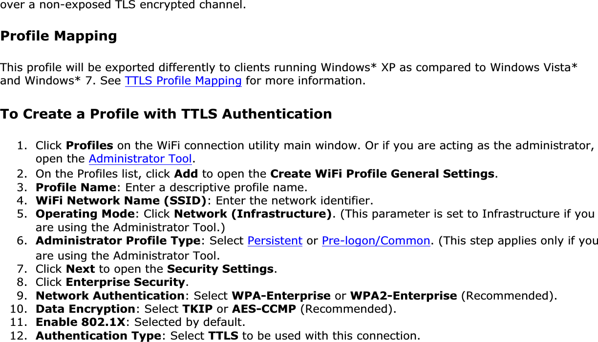 over a non-exposed TLS encrypted channel.Profile MappingThis profile will be exported differently to clients running Windows* XP as compared to Windows Vista* and Windows* 7. See TTLS Profile Mapping for more information. To Create a Profile with TTLS Authentication1. Click Profiles on the WiFi connection utility main window. Or if you are acting as the administrator, open the Administrator Tool.2. On the Profiles list, click Add to open the Create WiFi Profile General Settings.3. Profile Name: Enter a descriptive profile name.4. WiFi Network Name (SSID): Enter the network identifier.5. Operating Mode: Click Network (Infrastructure). (This parameter is set to Infrastructure if you are using the Administrator Tool.)6. Administrator Profile Type: Select Persistent or Pre-logon/Common. (This step applies only if you are using the Administrator Tool.7. Click Next to open the Security Settings.8. Click Enterprise Security.9. Network Authentication: Select WPA-Enterprise or WPA2-Enterprise (Recommended).10. Data Encryption: Select TKIP or AES-CCMP (Recommended).11. Enable 802.1X: Selected by default.12. Authentication Type: Select TTLS to be used with this connection.