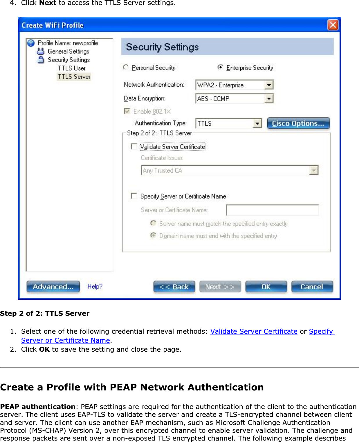 4. Click Next to access the TTLS Server settings.Step 2 of 2: TTLS Server1. Select one of the following credential retrieval methods: Validate Server Certificate or SpecifyServer or Certificate Name.2. Click OK to save the setting and close the page.Create a Profile with PEAP Network Authentication PEAP authentication: PEAP settings are required for the authentication of the client to the authentication server. The client uses EAP-TLS to validate the server and create a TLS-encrypted channel between client and server. The client can use another EAP mechanism, such as Microsoft Challenge Authentication Protocol (MS-CHAP) Version 2, over this encrypted channel to enable server validation. The challenge and response packets are sent over a non-exposed TLS encrypted channel. The following example describes 