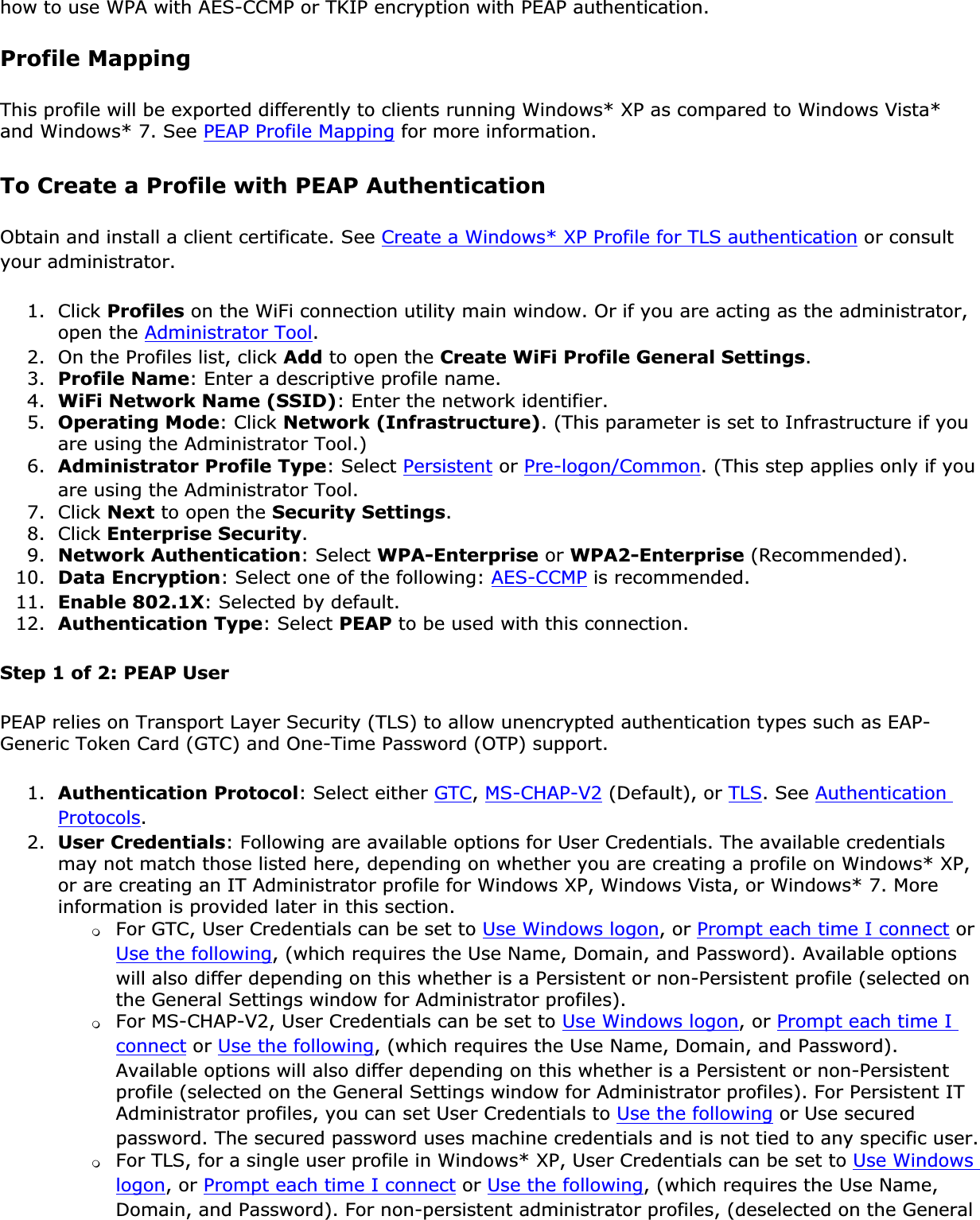 how to use WPA with AES-CCMP or TKIP encryption with PEAP authentication.Profile MappingThis profile will be exported differently to clients running Windows* XP as compared to Windows Vista* and Windows* 7. See PEAP Profile Mapping for more information. To Create a Profile with PEAP AuthenticationObtain and install a client certificate. See Create a Windows* XP Profile for TLS authentication or consult your administrator.1. Click Profiles on the WiFi connection utility main window. Or if you are acting as the administrator, open the Administrator Tool.2. On the Profiles list, click Add to open the Create WiFi Profile General Settings.3. Profile Name: Enter a descriptive profile name.4. WiFi Network Name (SSID): Enter the network identifier.5. Operating Mode: Click Network (Infrastructure). (This parameter is set to Infrastructure if you are using the Administrator Tool.)6. Administrator Profile Type: Select Persistent or Pre-logon/Common. (This step applies only if you are using the Administrator Tool.7. Click Next to open the Security Settings.8. Click Enterprise Security.9. Network Authentication: Select WPA-Enterprise or WPA2-Enterprise (Recommended).10. Data Encryption: Select one of the following: AES-CCMP is recommended.11. Enable 802.1X: Selected by default.12. Authentication Type: Select PEAP to be used with this connection.Step 1 of 2: PEAP UserPEAP relies on Transport Layer Security (TLS) to allow unencrypted authentication types such as EAP-Generic Token Card (GTC) and One-Time Password (OTP) support.1. Authentication Protocol: Select either GTC,MS-CHAP-V2 (Default), or TLS. See AuthenticationProtocols.2. User Credentials: Following are available options for User Credentials. The available credentials may not match those listed here, depending on whether you are creating a profile on Windows* XP, or are creating an IT Administrator profile for Windows XP, Windows Vista, or Windows* 7. More information is provided later in this section. ❍For GTC, User Credentials can be set to Use Windows logon, or Prompt each time I connect or Use the following, (which requires the Use Name, Domain, and Password). Available options will also differ depending on this whether is a Persistent or non-Persistent profile (selected on the General Settings window for Administrator profiles). ❍For MS-CHAP-V2, User Credentials can be set to Use Windows logon, or Prompt each time I connect or Use the following, (which requires the Use Name, Domain, and Password). Available options will also differ depending on this whether is a Persistent or non-Persistent profile (selected on the General Settings window for Administrator profiles). For Persistent IT Administrator profiles, you can set User Credentials to Use the following or Use secured password. The secured password uses machine credentials and is not tied to any specific user.❍For TLS, for a single user profile in Windows* XP, User Credentials can be set to Use Windows logon, or Prompt each time I connect or Use the following, (which requires the Use Name, Domain, and Password). For non-persistent administrator profiles, (deselected on the General 