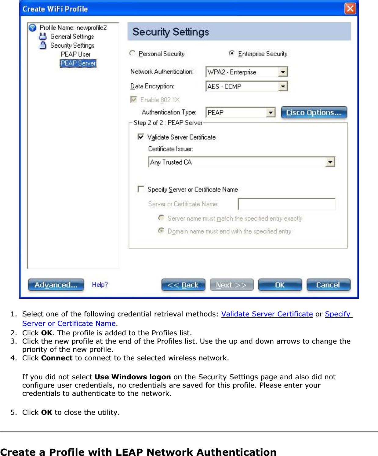 1. Select one of the following credential retrieval methods: Validate Server Certificate or SpecifyServer or Certificate Name.2. Click OK. The profile is added to the Profiles list.3. Click the new profile at the end of the Profiles list. Use the up and down arrows to change the priority of the new profile.4. Click Connect to connect to the selected wireless network.If you did not select Use Windows logon on the Security Settings page and also did not configure user credentials, no credentials are saved for this profile. Please enter your credentials to authenticate to the network. 5. Click OK to close the utility.Create a Profile with LEAP Network Authentication