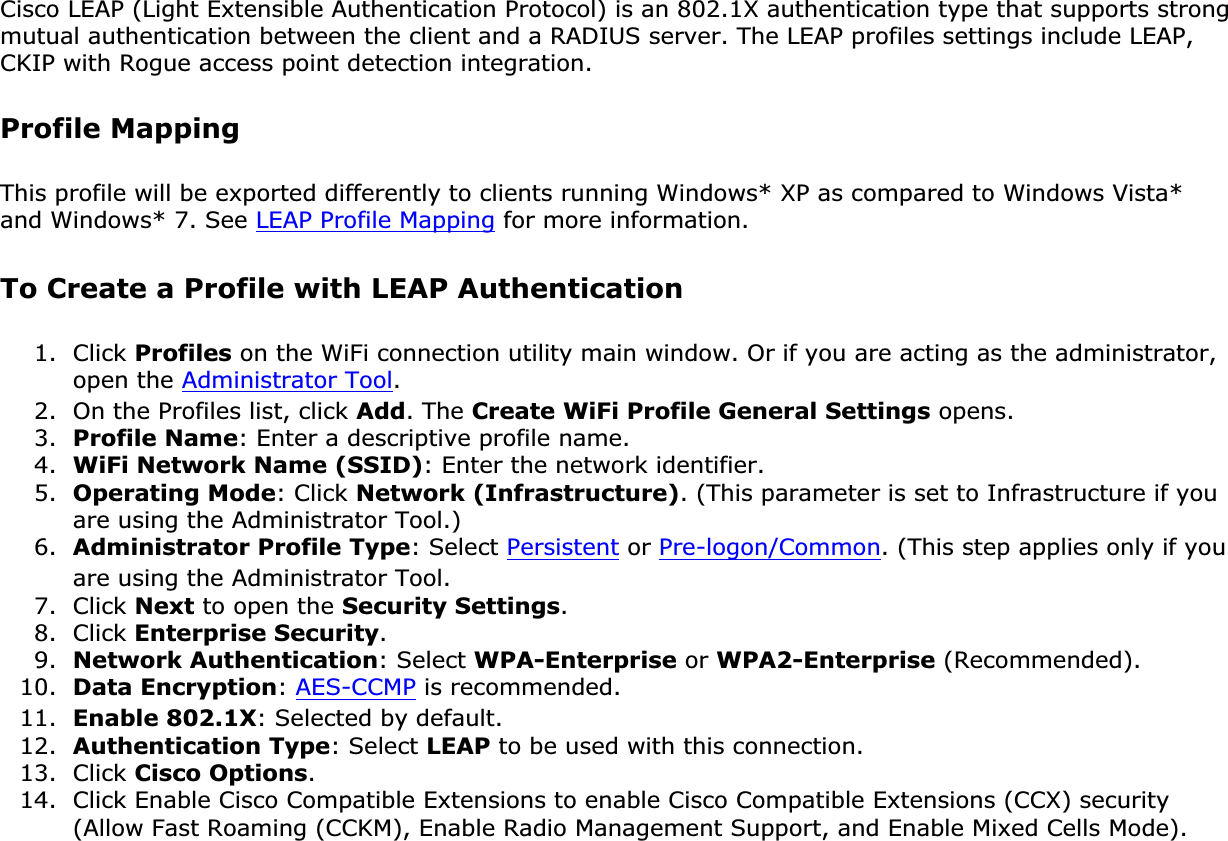 Cisco LEAP (Light Extensible Authentication Protocol) is an 802.1X authentication type that supports strong mutual authentication between the client and a RADIUS server. The LEAP profiles settings include LEAP, CKIP with Rogue access point detection integration. Profile MappingThis profile will be exported differently to clients running Windows* XP as compared to Windows Vista* and Windows* 7. See LEAP Profile Mapping for more information. To Create a Profile with LEAP Authentication1. Click Profiles on the WiFi connection utility main window. Or if you are acting as the administrator, open the Administrator Tool.2. On the Profiles list, click Add. The Create WiFi Profile General Settings opens.3. Profile Name: Enter a descriptive profile name.4. WiFi Network Name (SSID): Enter the network identifier.5. Operating Mode: Click Network (Infrastructure). (This parameter is set to Infrastructure if you are using the Administrator Tool.)6. Administrator Profile Type: Select Persistent or Pre-logon/Common. (This step applies only if you are using the Administrator Tool.7. Click Next to open the Security Settings.8. Click Enterprise Security.9. Network Authentication: Select WPA-Enterprise or WPA2-Enterprise (Recommended).10. Data Encryption:AES-CCMP is recommended.11. Enable 802.1X: Selected by default.12. Authentication Type: Select LEAP to be used with this connection.13. Click Cisco Options.14. Click Enable Cisco Compatible Extensions to enable Cisco Compatible Extensions (CCX) security (Allow Fast Roaming (CCKM), Enable Radio Management Support, and Enable Mixed Cells Mode).