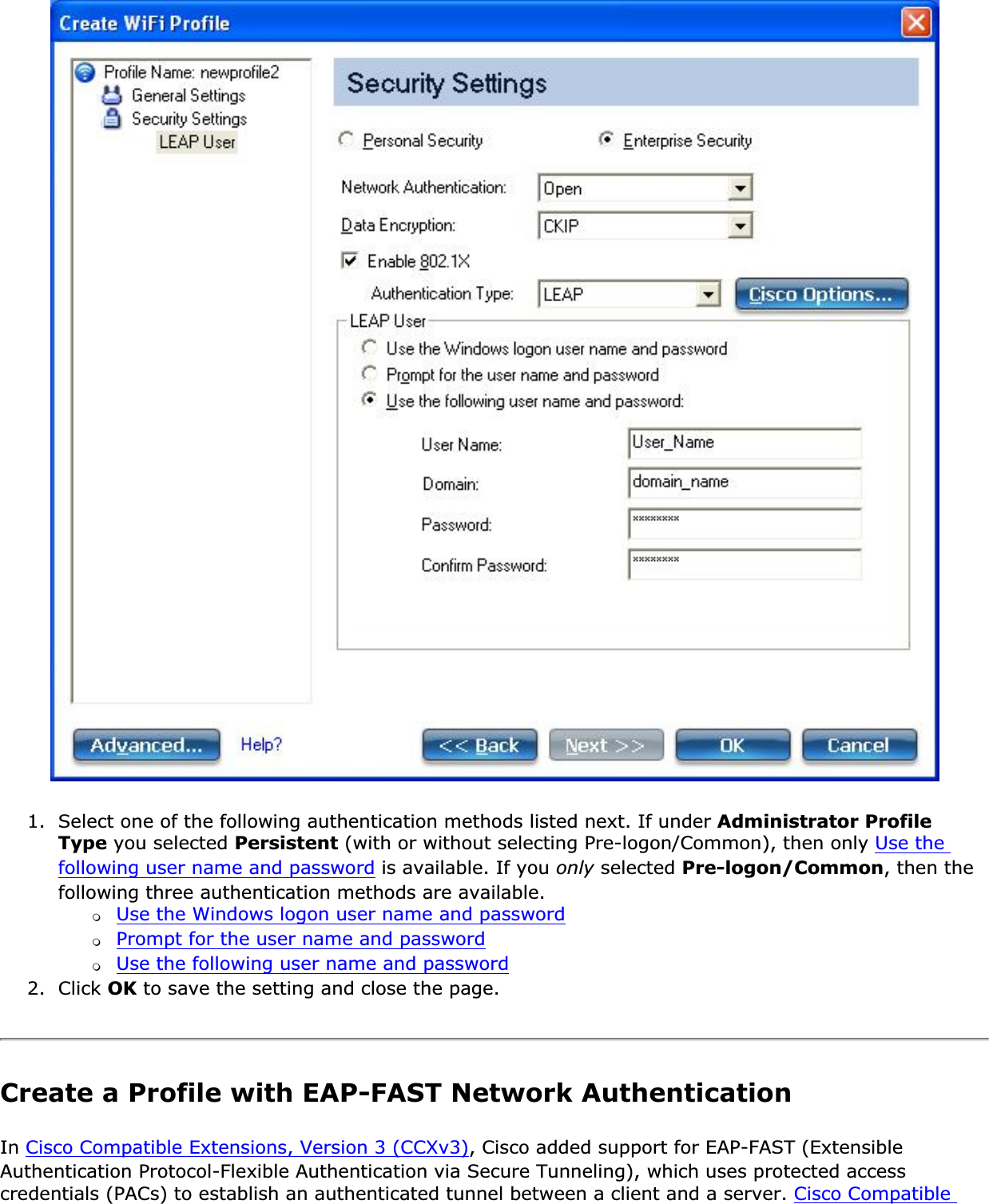 1. Select one of the following authentication methods listed next. If under Administrator Profile Type you selected Persistent (with or without selecting Pre-logon/Common), then only Use the following user name and password is available. If you only selected Pre-logon/Common, then the following three authentication methods are available.❍Use the Windows logon user name and password❍Prompt for the user name and password❍Use the following user name and password2. Click OK to save the setting and close the page.Create a Profile with EAP-FAST Network Authentication In Cisco Compatible Extensions, Version 3 (CCXv3), Cisco added support for EAP-FAST (Extensible Authentication Protocol-Flexible Authentication via Secure Tunneling), which uses protected access credentials (PACs) to establish an authenticated tunnel between a client and a server. Cisco Compatible 