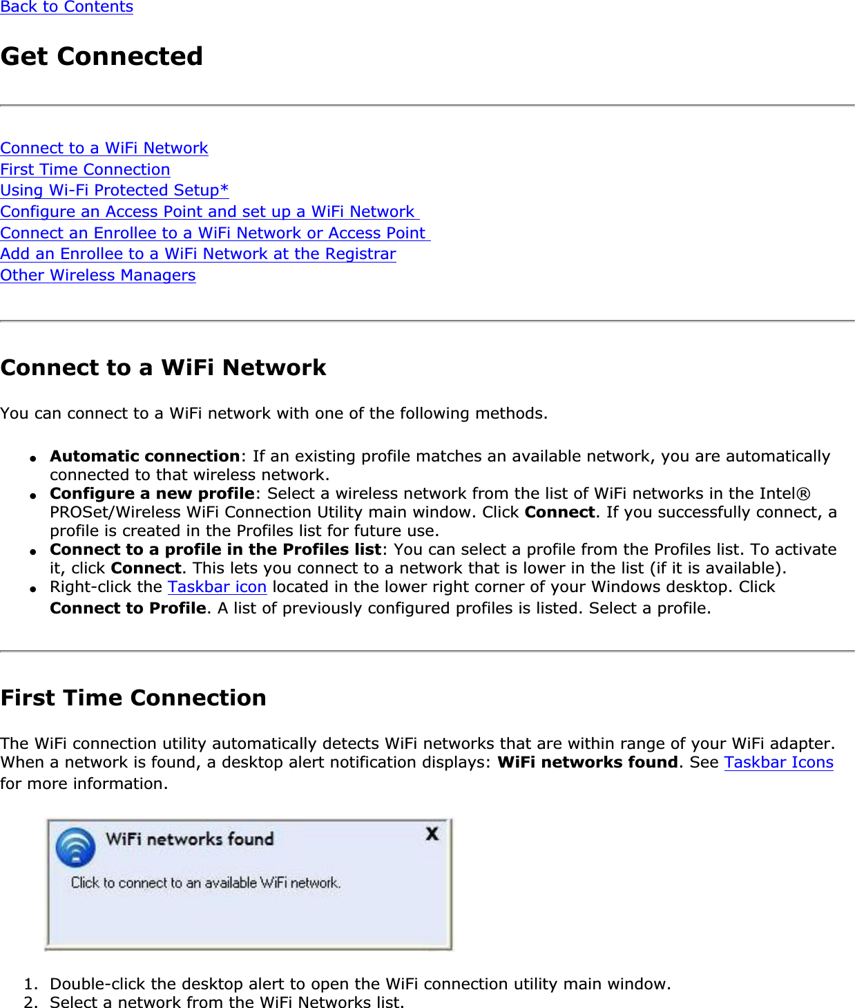Back to ContentsGet ConnectedConnect to a WiFi NetworkFirst Time ConnectionUsing Wi-Fi Protected Setup*Configure an Access Point and set up a WiFi Network Connect an Enrollee to a WiFi Network or Access Point Add an Enrollee to a WiFi Network at the RegistrarOther Wireless ManagersConnect to a WiFi NetworkYou can connect to a WiFi network with one of the following methods.●Automatic connection: If an existing profile matches an available network, you are automatically connected to that wireless network.●Configure a new profile: Select a wireless network from the list of WiFi networks in the Intel® PROSet/Wireless WiFi Connection Utility main window. Click Connect. If you successfully connect, a profile is created in the Profiles list for future use.●Connect to a profile in the Profiles list: You can select a profile from the Profiles list. To activate it, click Connect. This lets you connect to a network that is lower in the list (if it is available).●Right-click the Taskbar icon located in the lower right corner of your Windows desktop. Click Connect to Profile. A list of previously configured profiles is listed. Select a profile.First Time ConnectionThe WiFi connection utility automatically detects WiFi networks that are within range of your WiFi adapter. When a network is found, a desktop alert notification displays: WiFi networks found. See Taskbar Iconsfor more information.1. Double-click the desktop alert to open the WiFi connection utility main window.2. Select a network from the WiFi Networks list.