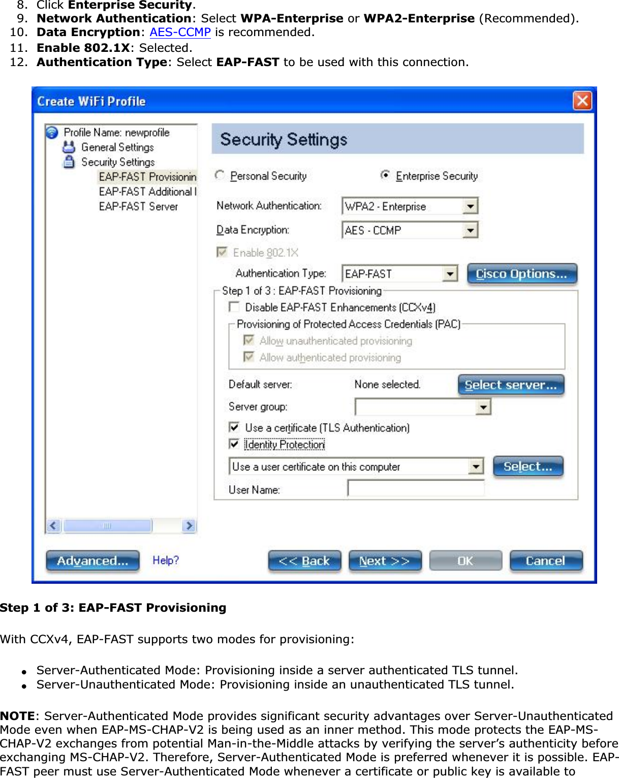 8. Click Enterprise Security.9. Network Authentication: Select WPA-Enterprise or WPA2-Enterprise (Recommended).10. Data Encryption:AES-CCMP is recommended.11. Enable 802.1X: Selected.12. Authentication Type: Select EAP-FAST to be used with this connection.Step 1 of 3: EAP-FAST ProvisioningWith CCXv4, EAP-FAST supports two modes for provisioning:●Server-Authenticated Mode: Provisioning inside a server authenticated TLS tunnel.●Server-Unauthenticated Mode: Provisioning inside an unauthenticated TLS tunnel.NOTE: Server-Authenticated Mode provides significant security advantages over Server-Unauthenticated Mode even when EAP-MS-CHAP-V2 is being used as an inner method. This mode protects the EAP-MS-CHAP-V2 exchanges from potential Man-in-the-Middle attacks by verifying the server’s authenticity before exchanging MS-CHAP-V2. Therefore, Server-Authenticated Mode is preferred whenever it is possible. EAP-FAST peer must use Server-Authenticated Mode whenever a certificate or public key is available to 