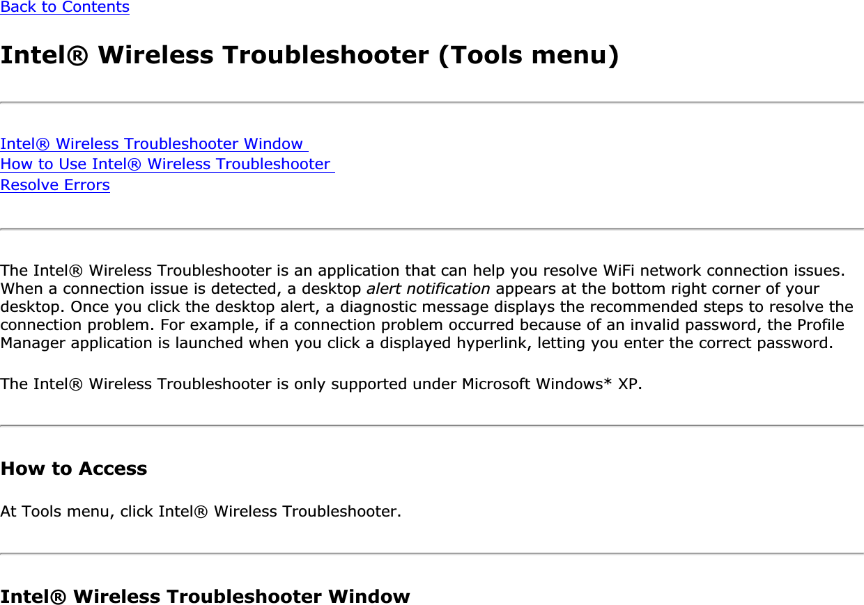 Back to ContentsIntel® Wireless Troubleshooter (Tools menu)Intel® Wireless Troubleshooter Window How to Use Intel® Wireless Troubleshooter Resolve ErrorsThe Intel® Wireless Troubleshooter is an application that can help you resolve WiFi network connection issues. When a connection issue is detected, a desktop alert notification appears at the bottom right corner of your desktop. Once you click the desktop alert, a diagnostic message displays the recommended steps to resolve the connection problem. For example, if a connection problem occurred because of an invalid password, the Profile Manager application is launched when you click a displayed hyperlink, letting you enter the correct password.The Intel® Wireless Troubleshooter is only supported under Microsoft Windows* XP.How to AccessAt Tools menu, click Intel® Wireless Troubleshooter. Intel® Wireless Troubleshooter Window 