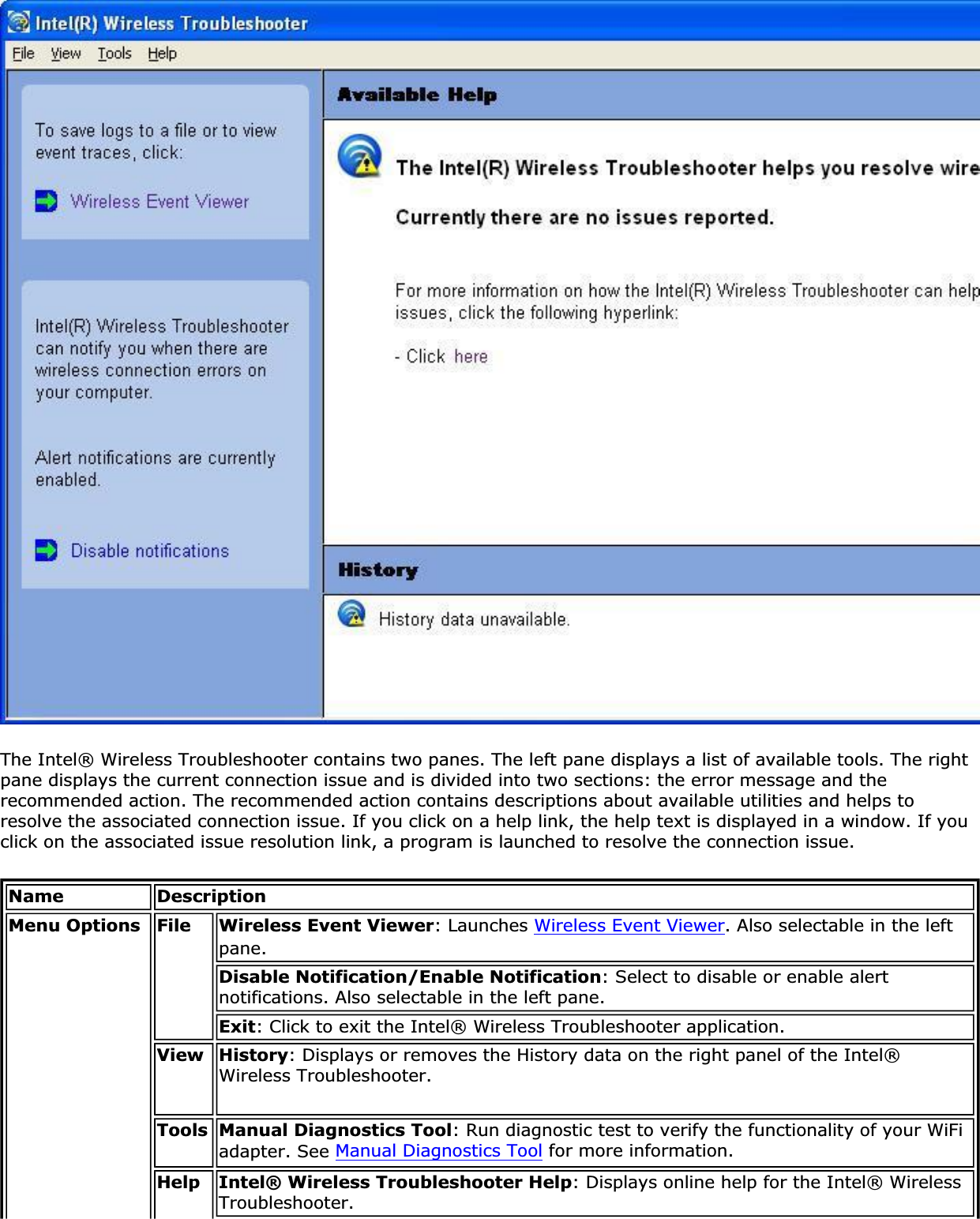 The Intel® Wireless Troubleshooter contains two panes. The left pane displays a list of available tools. The right pane displays the current connection issue and is divided into two sections: the error message and the recommended action. The recommended action contains descriptions about available utilities and helps to resolve the associated connection issue. If you click on a help link, the help text is displayed in a window. If you click on the associated issue resolution link, a program is launched to resolve the connection issue.Name DescriptionMenu Options File Wireless Event Viewer: Launches Wireless Event Viewer. Also selectable in the left pane.Disable Notification/Enable Notification: Select to disable or enable alert notifications. Also selectable in the left pane.Exit: Click to exit the Intel® Wireless Troubleshooter application.View History: Displays or removes the History data on the right panel of the Intel® Wireless Troubleshooter.Tools Manual Diagnostics Tool: Run diagnostic test to verify the functionality of your WiFi adapter. See Manual Diagnostics Tool for more information.Help Intel® Wireless Troubleshooter Help: Displays online help for the Intel® Wireless Troubleshooter.