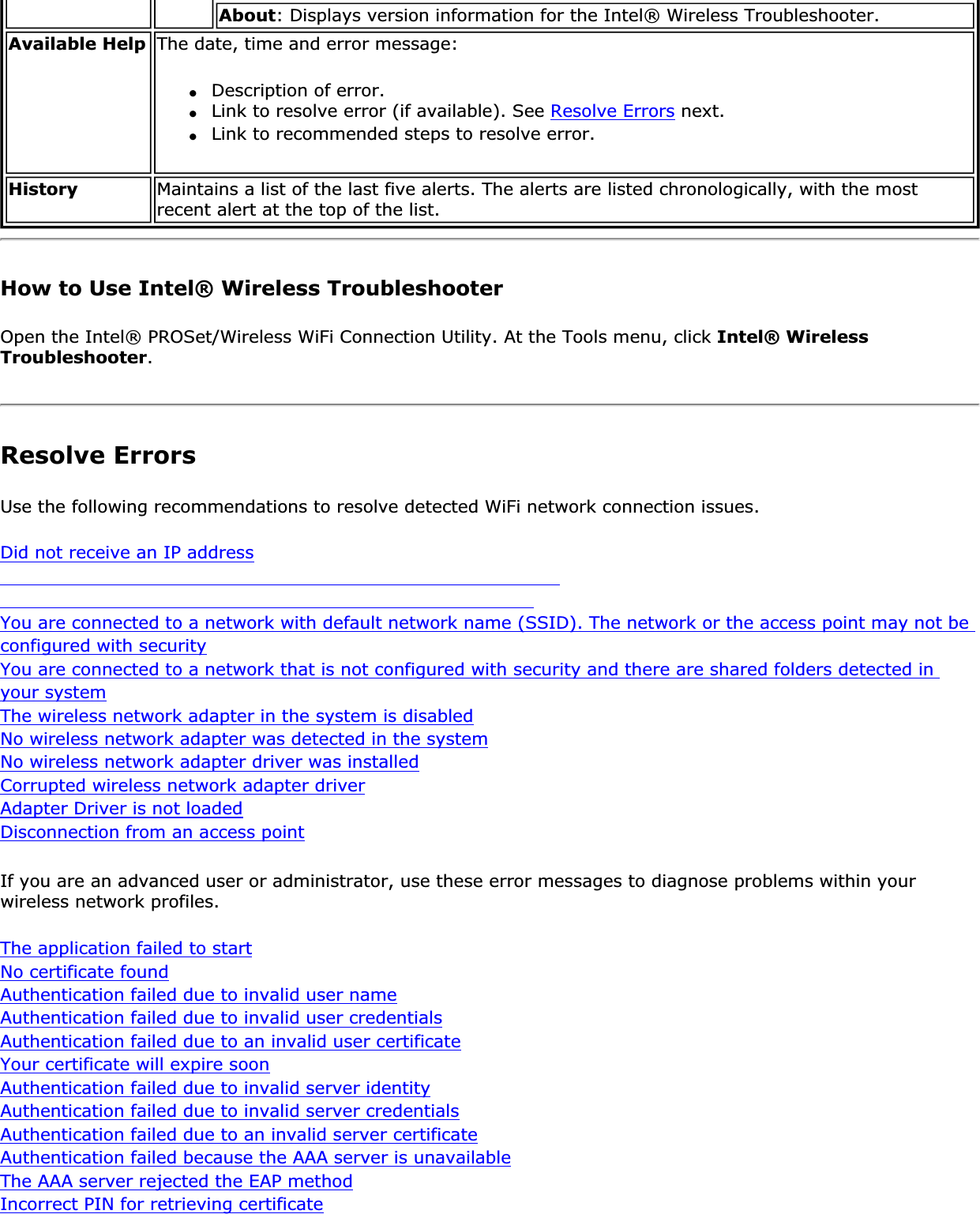 About: Displays version information for the Intel® Wireless Troubleshooter.Available Help The date, time and error message: ●Description of error.●Link to resolve error (if available). See Resolve Errors next.●Link to recommended steps to resolve error.History Maintains a list of the last five alerts. The alerts are listed chronologically, with the most recent alert at the top of the list.How to Use Intel® Wireless TroubleshooterOpen the Intel® PROSet/Wireless WiFi Connection Utility. At the Tools menu, click Intel® Wireless Troubleshooter.Resolve ErrorsUse the following recommendations to resolve detected WiFi network connection issues. Did not receive an IP addressYou are connected to a network with default network name (SSID). The network or the access point may not be configured with securityYou are connected to a network that is not configured with security and there are shared folders detected in your systemThe wireless network adapter in the system is disabledNo wireless network adapter was detected in the systemNo wireless network adapter driver was installedCorrupted wireless network adapter driverAdapter Driver is not loadedDisconnection from an access pointIf you are an advanced user or administrator, use these error messages to diagnose problems within your wireless network profiles. The application failed to startNo certificate foundAuthentication failed due to invalid user nameAuthentication failed due to invalid user credentialsAuthentication failed due to an invalid user certificateYour certificate will expire soonAuthentication failed due to invalid server identityAuthentication failed due to invalid server credentialsAuthentication failed due to an invalid server certificateAuthentication failed because the AAA server is unavailableThe AAA server rejected the EAP methodIncorrect PIN for retrieving certificate