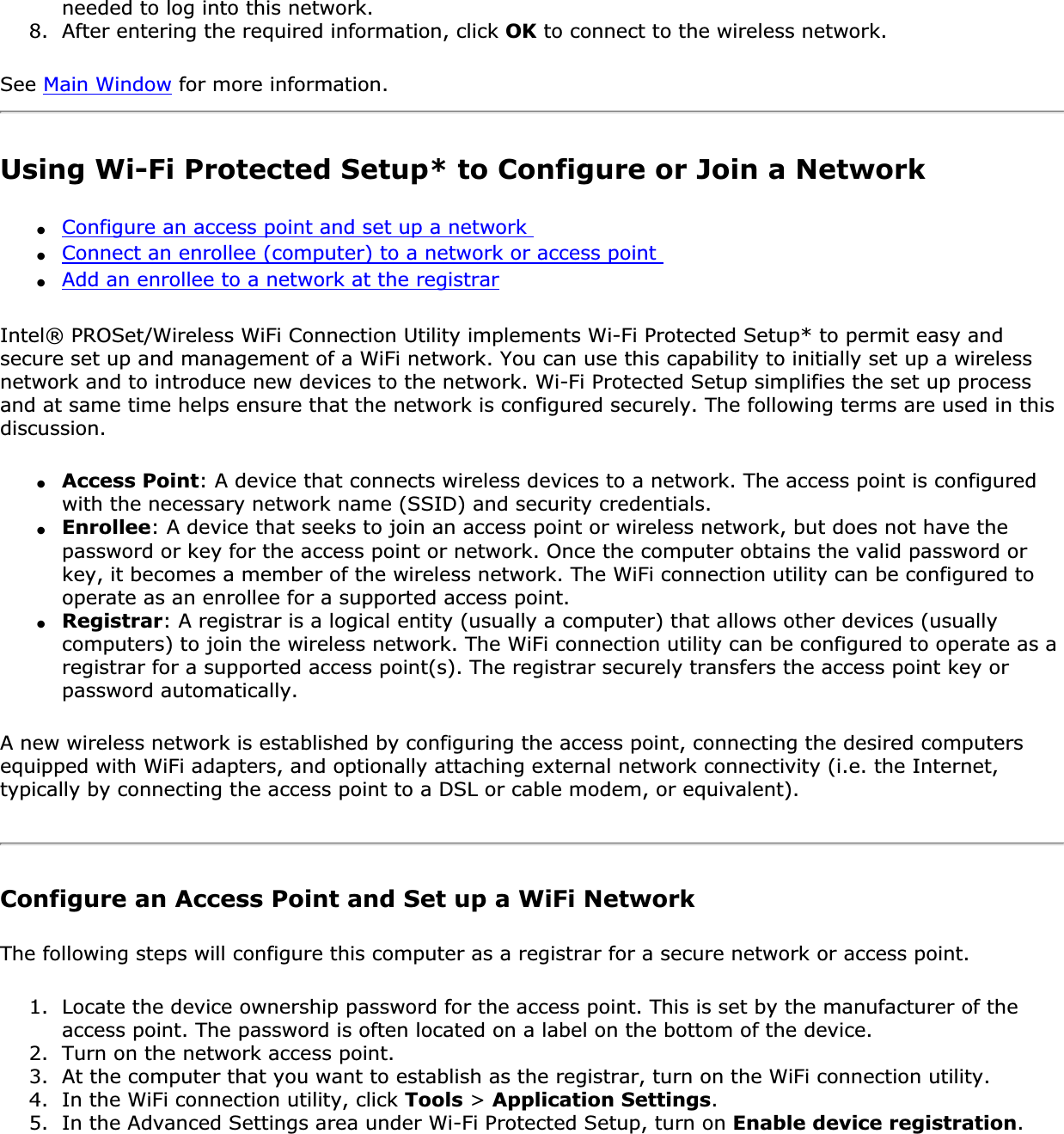 needed to log into this network.8. After entering the required information, click OK to connect to the wireless network.See Main Window for more information. Using Wi-Fi Protected Setup* to Configure or Join a Network ●Configure an access point and set up a network ●Connect an enrollee (computer) to a network or access point ●Add an enrollee to a network at the registrarIntel® PROSet/Wireless WiFi Connection Utility implements Wi-Fi Protected Setup* to permit easy and secure set up and management of a WiFi network. You can use this capability to initially set up a wireless network and to introduce new devices to the network. Wi-Fi Protected Setup simplifies the set up process and at same time helps ensure that the network is configured securely. The following terms are used in this discussion.●Access Point: A device that connects wireless devices to a network. The access point is configured with the necessary network name (SSID) and security credentials.●Enrollee: A device that seeks to join an access point or wireless network, but does not have the password or key for the access point or network. Once the computer obtains the valid password or key, it becomes a member of the wireless network. The WiFi connection utility can be configured to operate as an enrollee for a supported access point.●Registrar: A registrar is a logical entity (usually a computer) that allows other devices (usually computers) to join the wireless network. The WiFi connection utility can be configured to operate as a registrar for a supported access point(s). The registrar securely transfers the access point key or password automatically.A new wireless network is established by configuring the access point, connecting the desired computers equipped with WiFi adapters, and optionally attaching external network connectivity (i.e. the Internet, typically by connecting the access point to a DSL or cable modem, or equivalent).Configure an Access Point and Set up a WiFi NetworkThe following steps will configure this computer as a registrar for a secure network or access point.1. Locate the device ownership password for the access point. This is set by the manufacturer of the access point. The password is often located on a label on the bottom of the device.2. Turn on the network access point.3. At the computer that you want to establish as the registrar, turn on the WiFi connection utility.4. In the WiFi connection utility, click Tools &gt; Application Settings.5. In the Advanced Settings area under Wi-Fi Protected Setup, turn on Enable device registration.