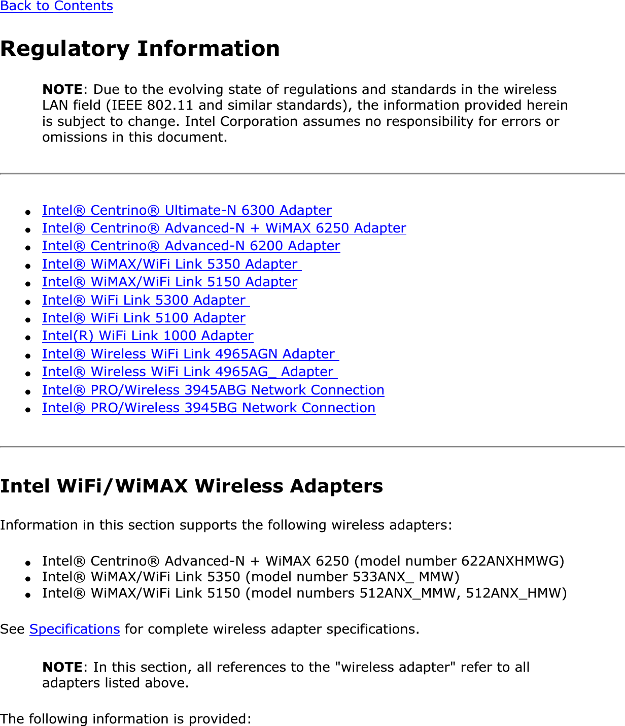 Back to ContentsRegulatory InformationNOTE: Due to the evolving state of regulations and standards in the wireless LAN field (IEEE 802.11 and similar standards), the information provided herein is subject to change. Intel Corporation assumes no responsibility for errors or omissions in this document.●Intel® Centrino® Ultimate-N 6300 Adapter●Intel® Centrino® Advanced-N + WiMAX 6250 Adapter●Intel® Centrino® Advanced-N 6200 Adapter●Intel® WiMAX/WiFi Link 5350 Adapter ●Intel® WiMAX/WiFi Link 5150 Adapter●Intel® WiFi Link 5300 Adapter ●Intel® WiFi Link 5100 Adapter●Intel(R) WiFi Link 1000 Adapter●Intel® Wireless WiFi Link 4965AGN Adapter ●Intel® Wireless WiFi Link 4965AG_ Adapter ●Intel® PRO/Wireless 3945ABG Network Connection●Intel® PRO/Wireless 3945BG Network ConnectionIntel WiFi/WiMAX Wireless AdaptersInformation in this section supports the following wireless adapters:●Intel® Centrino® Advanced-N + WiMAX 6250 (model number 622ANXHMWG)●Intel® WiMAX/WiFi Link 5350 (model number 533ANX_ MMW)●Intel® WiMAX/WiFi Link 5150 (model numbers 512ANX_MMW, 512ANX_HMW)See Specifications for complete wireless adapter specifications.NOTE: In this section, all references to the &quot;wireless adapter&quot; refer to all adapters listed above.The following information is provided: