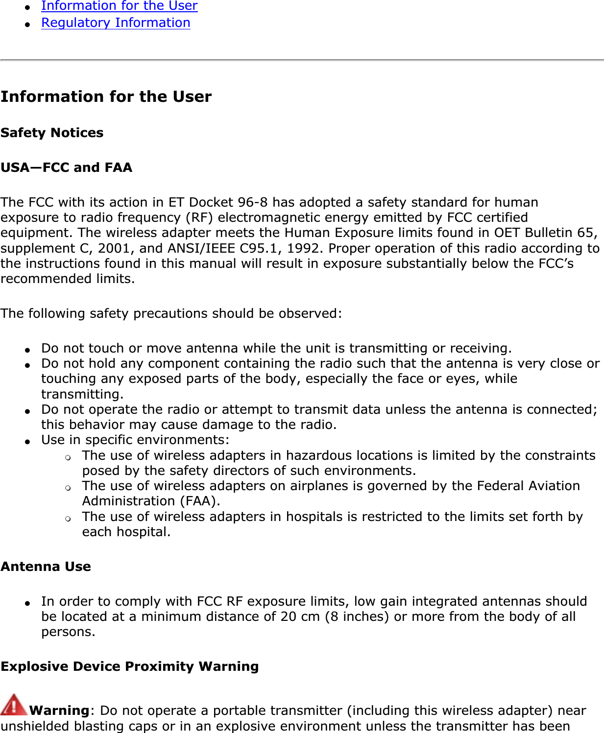 ●Information for the User●Regulatory InformationInformation for the UserSafety NoticesUSA—FCC and FAAThe FCC with its action in ET Docket 96-8 has adopted a safety standard for human exposure to radio frequency (RF) electromagnetic energy emitted by FCC certified equipment. The wireless adapter meets the Human Exposure limits found in OET Bulletin 65, supplement C, 2001, and ANSI/IEEE C95.1, 1992. Proper operation of this radio according to the instructions found in this manual will result in exposure substantially below the FCC’s recommended limits.The following safety precautions should be observed:●Do not touch or move antenna while the unit is transmitting or receiving.●Do not hold any component containing the radio such that the antenna is very close or touching any exposed parts of the body, especially the face or eyes, while transmitting.●Do not operate the radio or attempt to transmit data unless the antenna is connected; this behavior may cause damage to the radio.●Use in specific environments: ❍The use of wireless adapters in hazardous locations is limited by the constraints posed by the safety directors of such environments.❍The use of wireless adapters on airplanes is governed by the Federal Aviation Administration (FAA).❍The use of wireless adapters in hospitals is restricted to the limits set forth by each hospital.Antenna Use●In order to comply with FCC RF exposure limits, low gain integrated antennas should be located at a minimum distance of 20 cm (8 inches) or more from the body of all persons.Explosive Device Proximity WarningWarning: Do not operate a portable transmitter (including this wireless adapter) near unshielded blasting caps or in an explosive environment unless the transmitter has been 