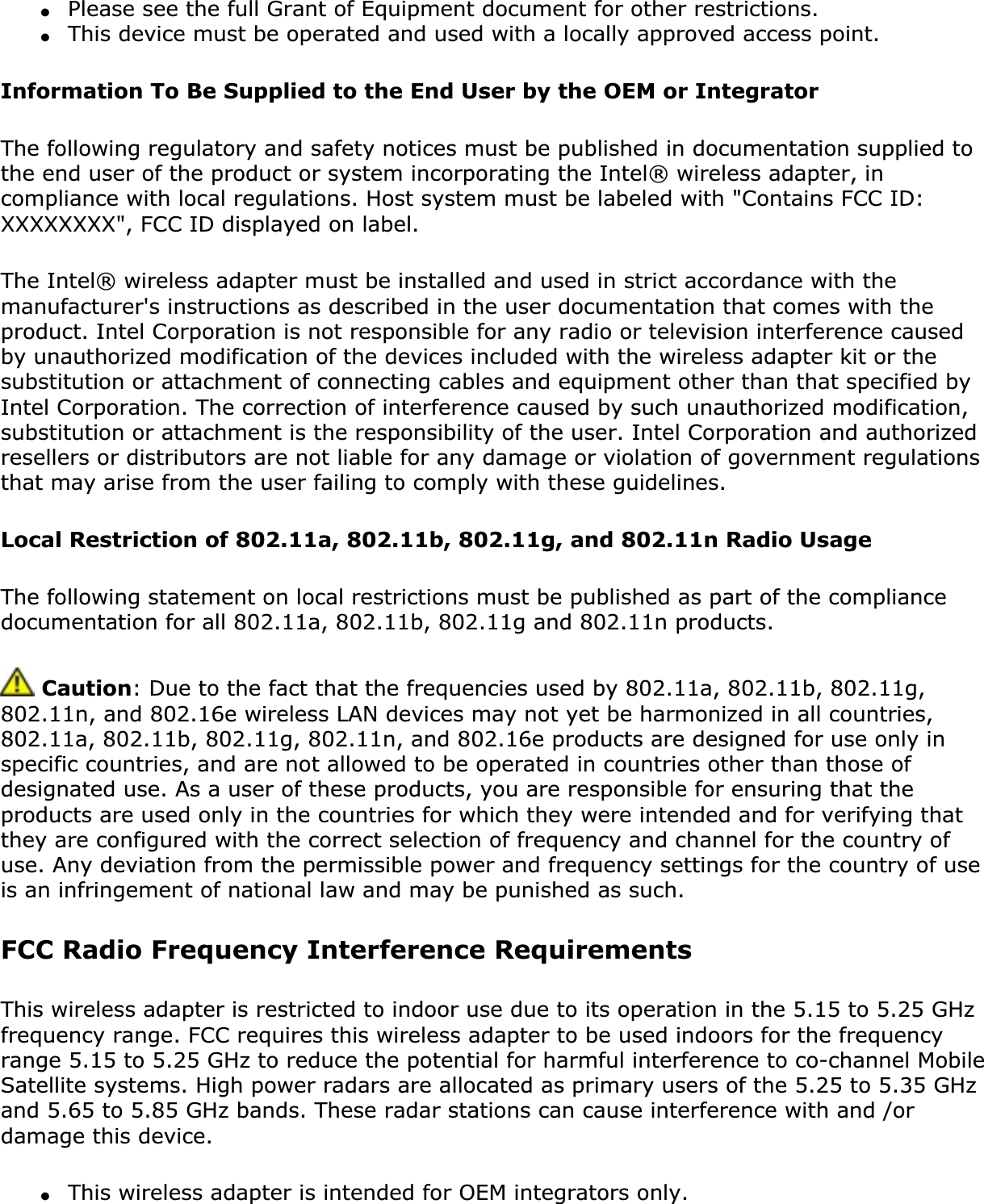 ●Please see the full Grant of Equipment document for other restrictions.●This device must be operated and used with a locally approved access point.Information To Be Supplied to the End User by the OEM or IntegratorThe following regulatory and safety notices must be published in documentation supplied to the end user of the product or system incorporating the Intel® wireless adapter, in compliance with local regulations. Host system must be labeled with &quot;Contains FCC ID: XXXXXXXX&quot;, FCC ID displayed on label.The Intel® wireless adapter must be installed and used in strict accordance with the manufacturer&apos;s instructions as described in the user documentation that comes with the product. Intel Corporation is not responsible for any radio or television interference caused by unauthorized modification of the devices included with the wireless adapter kit or the substitution or attachment of connecting cables and equipment other than that specified by Intel Corporation. The correction of interference caused by such unauthorized modification, substitution or attachment is the responsibility of the user. Intel Corporation and authorized resellers or distributors are not liable for any damage or violation of government regulations that may arise from the user failing to comply with these guidelines.Local Restriction of 802.11a, 802.11b, 802.11g, and 802.11n Radio UsageThe following statement on local restrictions must be published as part of the compliance documentation for all 802.11a, 802.11b, 802.11g and 802.11n products. Caution: Due to the fact that the frequencies used by 802.11a, 802.11b, 802.11g, 802.11n, and 802.16e wireless LAN devices may not yet be harmonized in all countries, 802.11a, 802.11b, 802.11g, 802.11n, and 802.16e products are designed for use only in specific countries, and are not allowed to be operated in countries other than those of designated use. As a user of these products, you are responsible for ensuring that the products are used only in the countries for which they were intended and for verifying that they are configured with the correct selection of frequency and channel for the country of use. Any deviation from the permissible power and frequency settings for the country of use is an infringement of national law and may be punished as such. FCC Radio Frequency Interference Requirements This wireless adapter is restricted to indoor use due to its operation in the 5.15 to 5.25 GHz frequency range. FCC requires this wireless adapter to be used indoors for the frequency range 5.15 to 5.25 GHz to reduce the potential for harmful interference to co-channel Mobile Satellite systems. High power radars are allocated as primary users of the 5.25 to 5.35 GHz and 5.65 to 5.85 GHz bands. These radar stations can cause interference with and /or damage this device. ●This wireless adapter is intended for OEM integrators only.