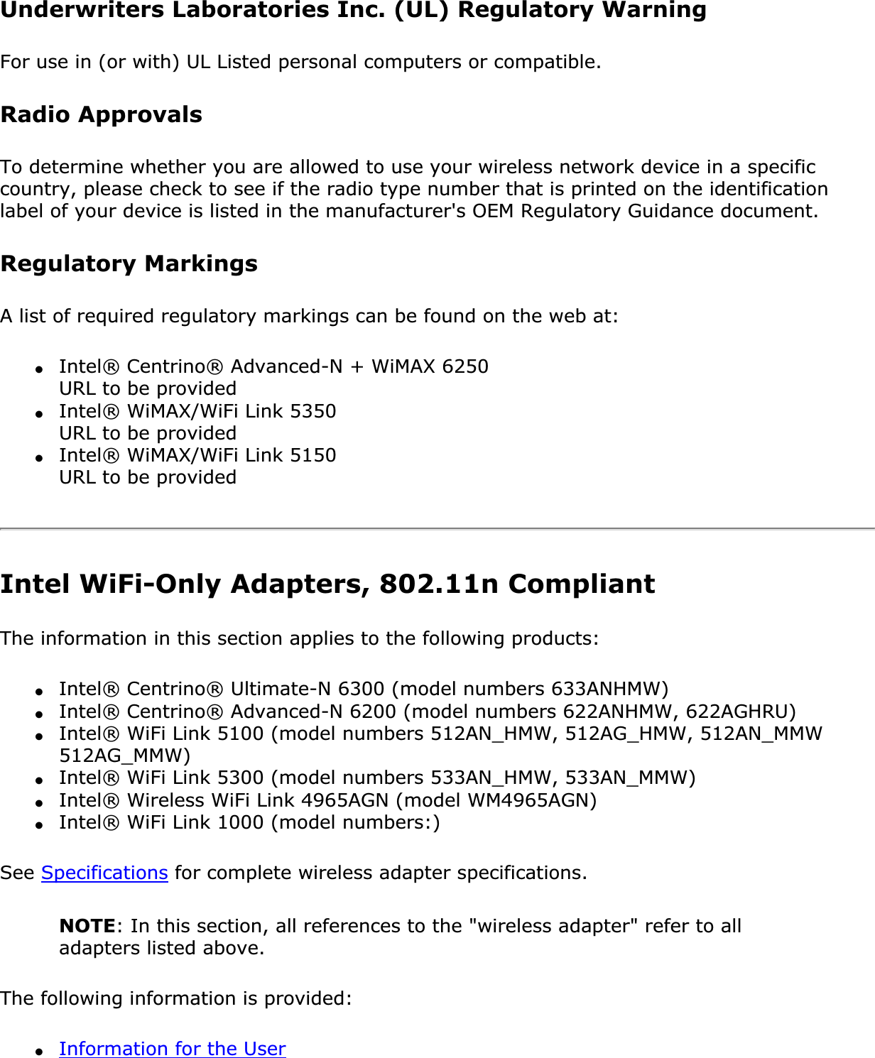 Underwriters Laboratories Inc. (UL) Regulatory WarningFor use in (or with) UL Listed personal computers or compatible.Radio ApprovalsTo determine whether you are allowed to use your wireless network device in a specific country, please check to see if the radio type number that is printed on the identification label of your device is listed in the manufacturer&apos;s OEM Regulatory Guidance document.Regulatory MarkingsA list of required regulatory markings can be found on the web at:●Intel® Centrino® Advanced-N + WiMAX 6250 URL to be provided ●Intel® WiMAX/WiFi Link 5350 URL to be provided ●Intel® WiMAX/WiFi Link 5150 URL to be providedIntel WiFi-Only Adapters, 802.11n Compliant The information in this section applies to the following products:●Intel® Centrino® Ultimate-N 6300 (model numbers 633ANHMW)●Intel® Centrino® Advanced-N 6200 (model numbers 622ANHMW, 622AGHRU)●Intel® WiFi Link 5100 (model numbers 512AN_HMW, 512AG_HMW, 512AN_MMW 512AG_MMW)●Intel® WiFi Link 5300 (model numbers 533AN_HMW, 533AN_MMW)●Intel® Wireless WiFi Link 4965AGN (model WM4965AGN)●Intel® WiFi Link 1000 (model numbers:) See Specifications for complete wireless adapter specifications. NOTE: In this section, all references to the &quot;wireless adapter&quot; refer to all adapters listed above.The following information is provided: ●Information for the User