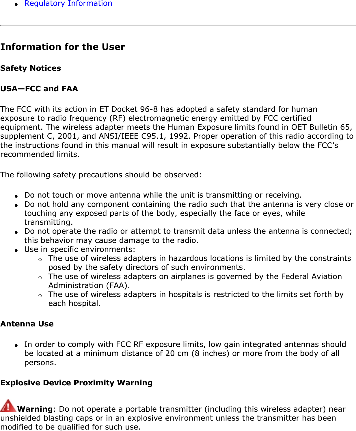 ●Regulatory InformationInformation for the UserSafety NoticesUSA—FCC and FAAThe FCC with its action in ET Docket 96-8 has adopted a safety standard for human exposure to radio frequency (RF) electromagnetic energy emitted by FCC certified equipment. The wireless adapter meets the Human Exposure limits found in OET Bulletin 65, supplement C, 2001, and ANSI/IEEE C95.1, 1992. Proper operation of this radio according to the instructions found in this manual will result in exposure substantially below the FCC’s recommended limits.The following safety precautions should be observed:●Do not touch or move antenna while the unit is transmitting or receiving.●Do not hold any component containing the radio such that the antenna is very close or touching any exposed parts of the body, especially the face or eyes, while transmitting.●Do not operate the radio or attempt to transmit data unless the antenna is connected; this behavior may cause damage to the radio.●Use in specific environments: ❍The use of wireless adapters in hazardous locations is limited by the constraints posed by the safety directors of such environments.❍The use of wireless adapters on airplanes is governed by the Federal Aviation Administration (FAA).❍The use of wireless adapters in hospitals is restricted to the limits set forth by each hospital.Antenna Use●In order to comply with FCC RF exposure limits, low gain integrated antennas should be located at a minimum distance of 20 cm (8 inches) or more from the body of all persons.Explosive Device Proximity WarningWarning: Do not operate a portable transmitter (including this wireless adapter) near unshielded blasting caps or in an explosive environment unless the transmitter has been modified to be qualified for such use.