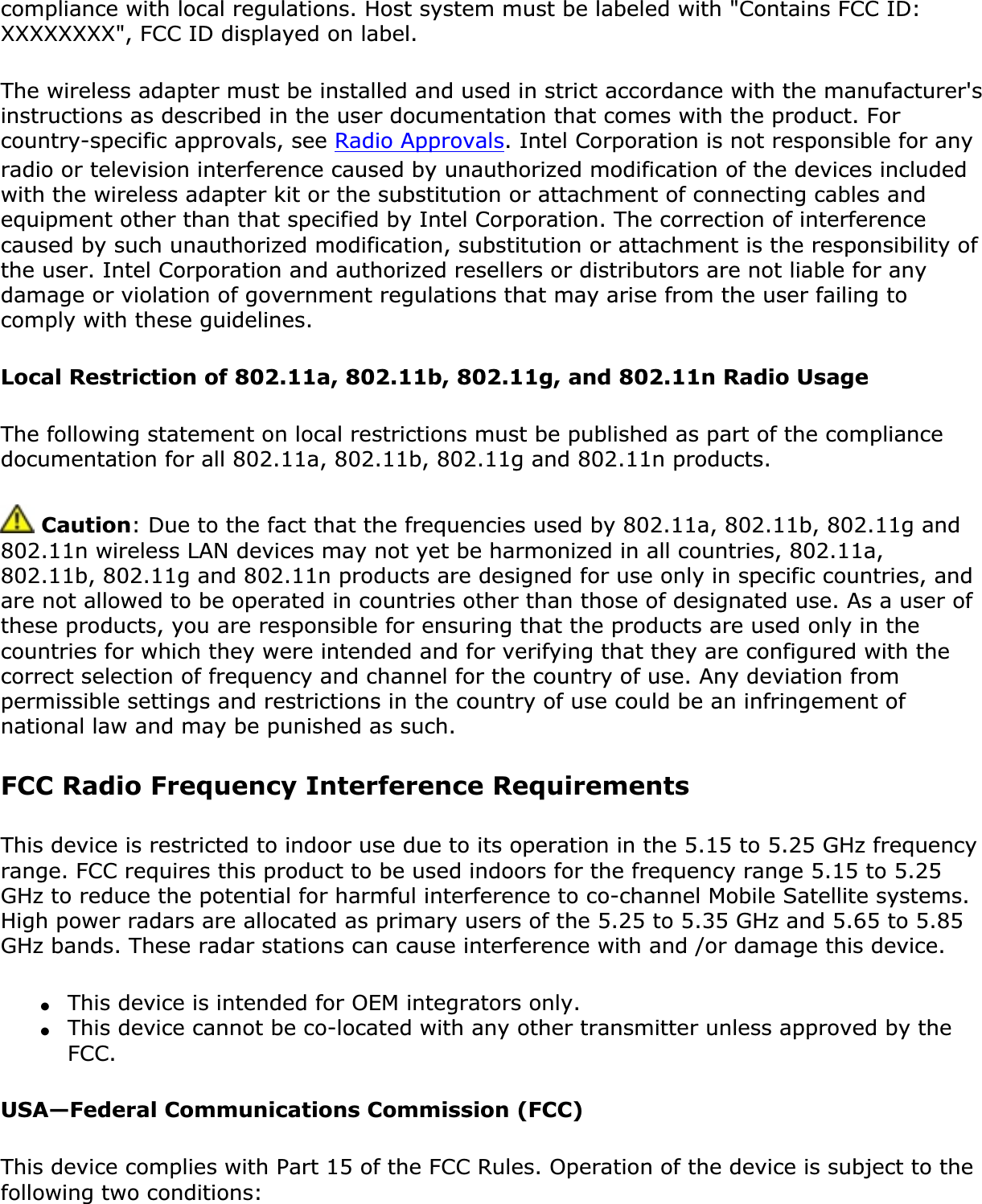 compliance with local regulations. Host system must be labeled with &quot;Contains FCC ID: XXXXXXXX&quot;, FCC ID displayed on label.The wireless adapter must be installed and used in strict accordance with the manufacturer&apos;s instructions as described in the user documentation that comes with the product. For country-specific approvals, see Radio Approvals. Intel Corporation is not responsible for any radio or television interference caused by unauthorized modification of the devices included with the wireless adapter kit or the substitution or attachment of connecting cables and equipment other than that specified by Intel Corporation. The correction of interference caused by such unauthorized modification, substitution or attachment is the responsibility of the user. Intel Corporation and authorized resellers or distributors are not liable for any damage or violation of government regulations that may arise from the user failing to comply with these guidelines.Local Restriction of 802.11a, 802.11b, 802.11g, and 802.11n Radio UsageThe following statement on local restrictions must be published as part of the compliance documentation for all 802.11a, 802.11b, 802.11g and 802.11n products.  Caution: Due to the fact that the frequencies used by 802.11a, 802.11b, 802.11g and 802.11n wireless LAN devices may not yet be harmonized in all countries, 802.11a, 802.11b, 802.11g and 802.11n products are designed for use only in specific countries, and are not allowed to be operated in countries other than those of designated use. As a user of these products, you are responsible for ensuring that the products are used only in the countries for which they were intended and for verifying that they are configured with the correct selection of frequency and channel for the country of use. Any deviation from permissible settings and restrictions in the country of use could be an infringement of national law and may be punished as such. FCC Radio Frequency Interference Requirements This device is restricted to indoor use due to its operation in the 5.15 to 5.25 GHz frequency range. FCC requires this product to be used indoors for the frequency range 5.15 to 5.25 GHz to reduce the potential for harmful interference to co-channel Mobile Satellite systems. High power radars are allocated as primary users of the 5.25 to 5.35 GHz and 5.65 to 5.85 GHz bands. These radar stations can cause interference with and /or damage this device. ●This device is intended for OEM integrators only.●This device cannot be co-located with any other transmitter unless approved by the FCC.USA—Federal Communications Commission (FCC)This device complies with Part 15 of the FCC Rules. Operation of the device is subject to the following two conditions: