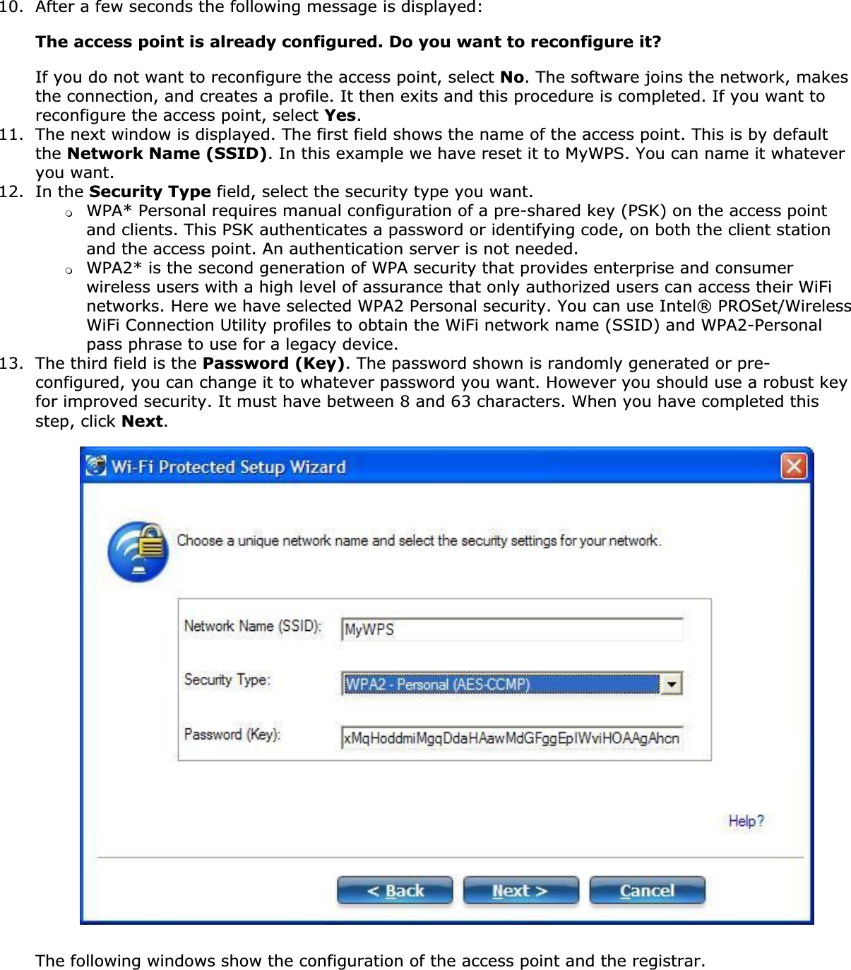 10. After a few seconds the following message is displayed:The access point is already configured. Do you want to reconfigure it?If you do not want to reconfigure the access point, select No. The software joins the network, makes the connection, and creates a profile. It then exits and this procedure is completed. If you want to reconfigure the access point, select Yes.11. The next window is displayed. The first field shows the name of the access point. This is by default the Network Name (SSID). In this example we have reset it to MyWPS. You can name it whatever you want.12. In the Security Type field, select the security type you want.❍WPA* Personal requires manual configuration of a pre-shared key (PSK) on the access point and clients. This PSK authenticates a password or identifying code, on both the client station and the access point. An authentication server is not needed.❍WPA2* is the second generation of WPA security that provides enterprise and consumer wireless users with a high level of assurance that only authorized users can access their WiFi networks. Here we have selected WPA2 Personal security. You can use Intel® PROSet/Wireless WiFi Connection Utility profiles to obtain the WiFi network name (SSID) and WPA2-Personal pass phrase to use for a legacy device.13. The third field is the Password (Key). The password shown is randomly generated or pre-configured, you can change it to whatever password you want. However you should use a robust key for improved security. It must have between 8 and 63 characters. When you have completed this step, click Next.The following windows show the configuration of the access point and the registrar.
