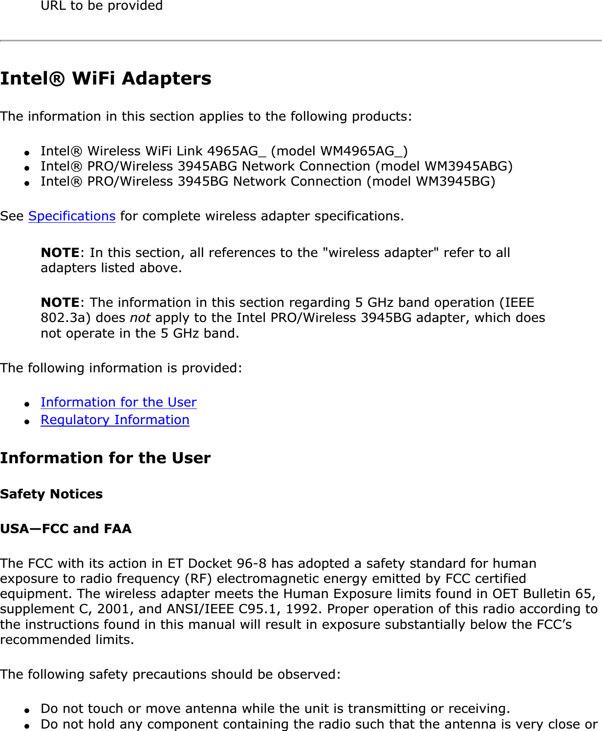 URL to be providedIntel® WiFi AdaptersThe information in this section applies to the following products:●Intel® Wireless WiFi Link 4965AG_ (model WM4965AG_)●Intel® PRO/Wireless 3945ABG Network Connection (model WM3945ABG)●Intel® PRO/Wireless 3945BG Network Connection (model WM3945BG)See Specifications for complete wireless adapter specifications.NOTE: In this section, all references to the &quot;wireless adapter&quot; refer to all adapters listed above.NOTE: The information in this section regarding 5 GHz band operation (IEEE 802.3a) does not apply to the Intel PRO/Wireless 3945BG adapter, which does not operate in the 5 GHz band.The following information is provided: ●Information for the User●Regulatory InformationInformation for the UserSafety NoticesUSA—FCC and FAAThe FCC with its action in ET Docket 96-8 has adopted a safety standard for human exposure to radio frequency (RF) electromagnetic energy emitted by FCC certified equipment. The wireless adapter meets the Human Exposure limits found in OET Bulletin 65, supplement C, 2001, and ANSI/IEEE C95.1, 1992. Proper operation of this radio according to the instructions found in this manual will result in exposure substantially below the FCC’s recommended limits.The following safety precautions should be observed:●Do not touch or move antenna while the unit is transmitting or receiving.●Do not hold any component containing the radio such that the antenna is very close or 