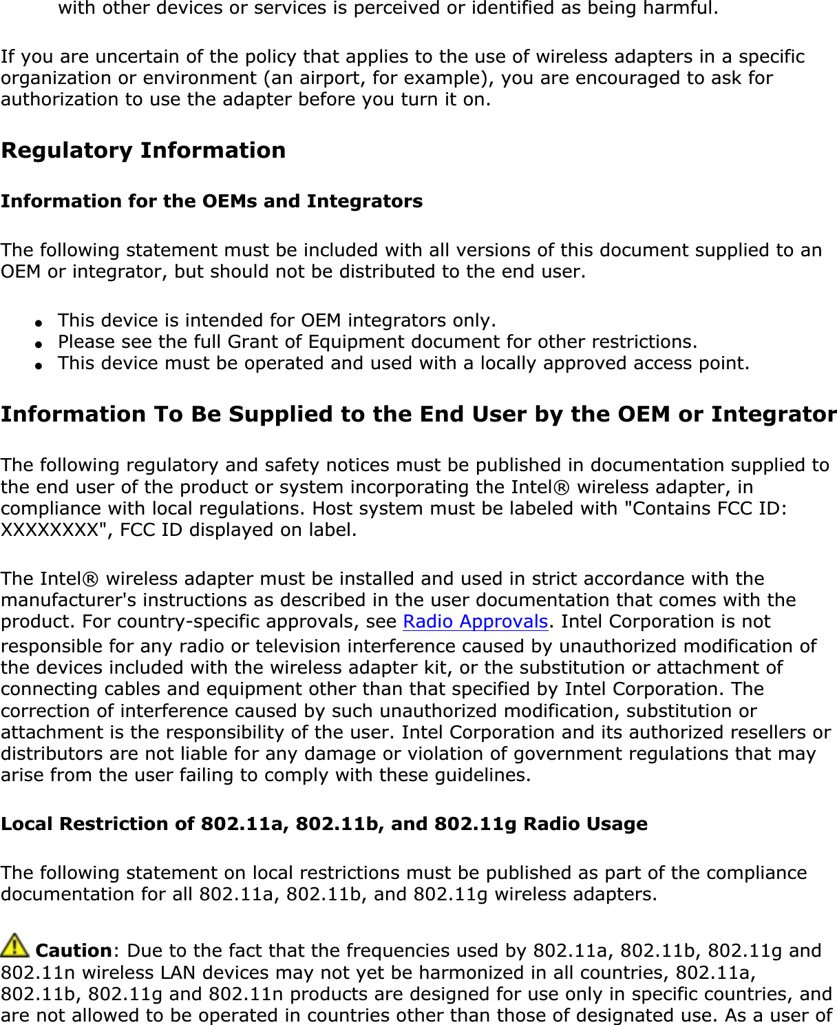 with other devices or services is perceived or identified as being harmful.If you are uncertain of the policy that applies to the use of wireless adapters in a specific organization or environment (an airport, for example), you are encouraged to ask for authorization to use the adapter before you turn it on. Regulatory Information Information for the OEMs and IntegratorsThe following statement must be included with all versions of this document supplied to an OEM or integrator, but should not be distributed to the end user.●This device is intended for OEM integrators only.●Please see the full Grant of Equipment document for other restrictions.●This device must be operated and used with a locally approved access point.Information To Be Supplied to the End User by the OEM or IntegratorThe following regulatory and safety notices must be published in documentation supplied to the end user of the product or system incorporating the Intel® wireless adapter, in compliance with local regulations. Host system must be labeled with &quot;Contains FCC ID: XXXXXXXX&quot;, FCC ID displayed on label.The Intel® wireless adapter must be installed and used in strict accordance with the manufacturer&apos;s instructions as described in the user documentation that comes with the product. For country-specific approvals, see Radio Approvals. Intel Corporation is not responsible for any radio or television interference caused by unauthorized modification of the devices included with the wireless adapter kit, or the substitution or attachment of connecting cables and equipment other than that specified by Intel Corporation. The correction of interference caused by such unauthorized modification, substitution or attachment is the responsibility of the user. Intel Corporation and its authorized resellers or distributors are not liable for any damage or violation of government regulations that may arise from the user failing to comply with these guidelines.Local Restriction of 802.11a, 802.11b, and 802.11g Radio UsageThe following statement on local restrictions must be published as part of the compliance documentation for all 802.11a, 802.11b, and 802.11g wireless adapters. Caution: Due to the fact that the frequencies used by 802.11a, 802.11b, 802.11g and 802.11n wireless LAN devices may not yet be harmonized in all countries, 802.11a, 802.11b, 802.11g and 802.11n products are designed for use only in specific countries, and are not allowed to be operated in countries other than those of designated use. As a user of 