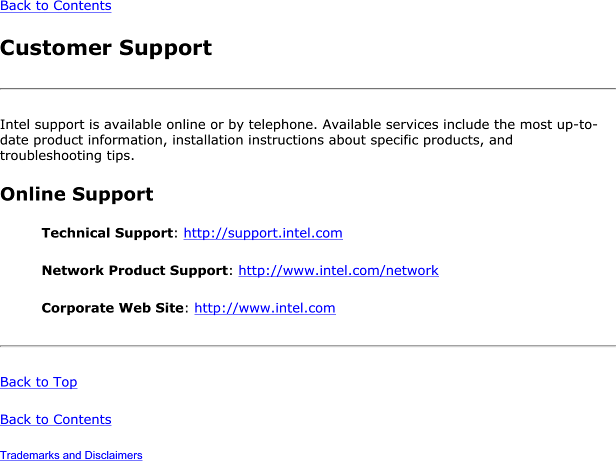 Back to ContentsCustomer SupportIntel support is available online or by telephone. Available services include the most up-to-date product information, installation instructions about specific products, and troubleshooting tips.Online SupportTechnical Support:http://support.intel.comNetwork Product Support:http://www.intel.com/networkCorporate Web Site:http://www.intel.comBack to TopBack to ContentsTrademarks and Disclaimers