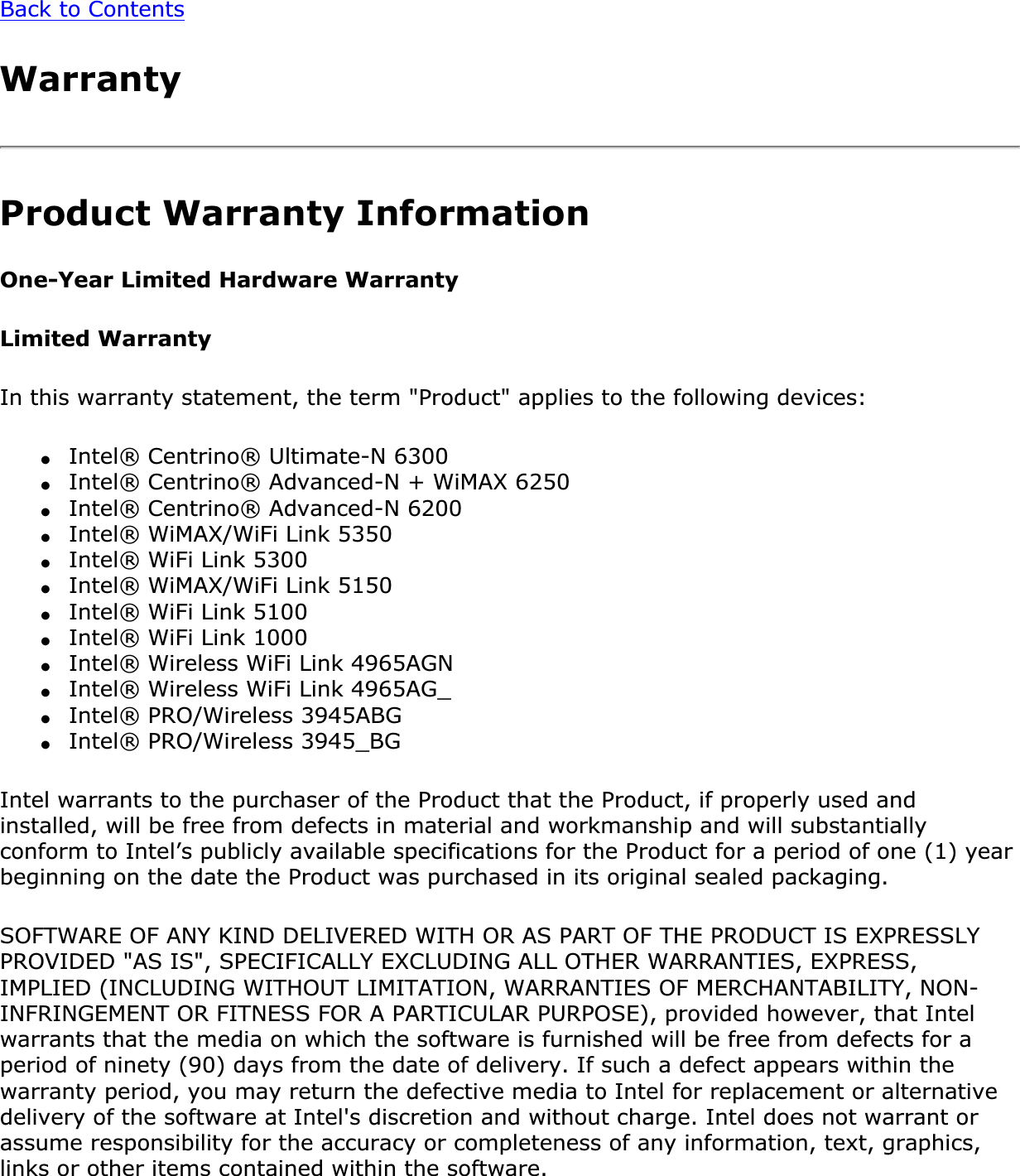 Back to ContentsWarrantyProduct Warranty InformationOne-Year Limited Hardware WarrantyLimited WarrantyIn this warranty statement, the term &quot;Product&quot; applies to the following devices:●Intel® Centrino® Ultimate-N 6300●Intel® Centrino® Advanced-N + WiMAX 6250●Intel® Centrino® Advanced-N 6200●Intel® WiMAX/WiFi Link 5350●Intel® WiFi Link 5300●Intel® WiMAX/WiFi Link 5150●Intel® WiFi Link 5100●Intel® WiFi Link 1000●Intel® Wireless WiFi Link 4965AGN●Intel® Wireless WiFi Link 4965AG_●Intel® PRO/Wireless 3945ABG●Intel® PRO/Wireless 3945_BGIntel warrants to the purchaser of the Product that the Product, if properly used and installed, will be free from defects in material and workmanship and will substantially conform to Intel’s publicly available specifications for the Product for a period of one (1) year beginning on the date the Product was purchased in its original sealed packaging.SOFTWARE OF ANY KIND DELIVERED WITH OR AS PART OF THE PRODUCT IS EXPRESSLY PROVIDED &quot;AS IS&quot;, SPECIFICALLY EXCLUDING ALL OTHER WARRANTIES, EXPRESS, IMPLIED (INCLUDING WITHOUT LIMITATION, WARRANTIES OF MERCHANTABILITY, NON-INFRINGEMENT OR FITNESS FOR A PARTICULAR PURPOSE), provided however, that Intel warrants that the media on which the software is furnished will be free from defects for a period of ninety (90) days from the date of delivery. If such a defect appears within the warranty period, you may return the defective media to Intel for replacement or alternative delivery of the software at Intel&apos;s discretion and without charge. Intel does not warrant or assume responsibility for the accuracy or completeness of any information, text, graphics, links or other items contained within the software.