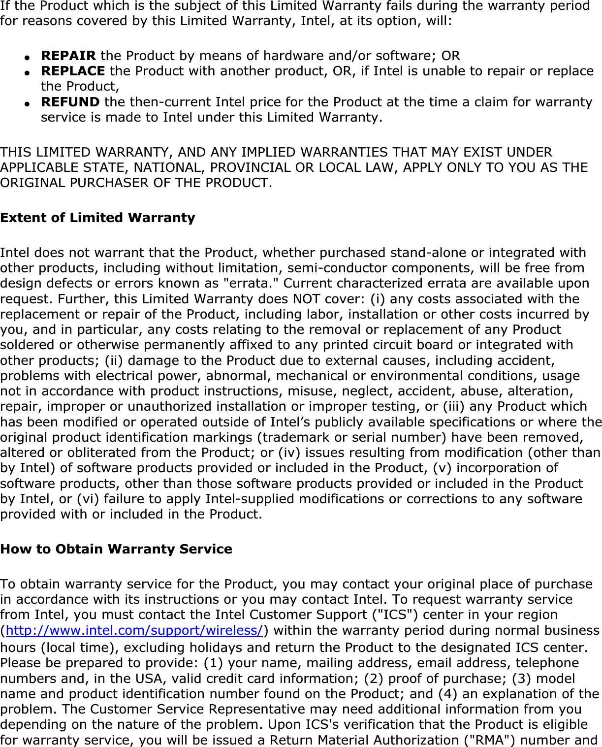 If the Product which is the subject of this Limited Warranty fails during the warranty period for reasons covered by this Limited Warranty, Intel, at its option, will:●REPAIR the Product by means of hardware and/or software; OR●REPLACE the Product with another product, OR, if Intel is unable to repair or replace the Product,●REFUND the then-current Intel price for the Product at the time a claim for warranty service is made to Intel under this Limited Warranty.THIS LIMITED WARRANTY, AND ANY IMPLIED WARRANTIES THAT MAY EXIST UNDER APPLICABLE STATE, NATIONAL, PROVINCIAL OR LOCAL LAW, APPLY ONLY TO YOU AS THE ORIGINAL PURCHASER OF THE PRODUCT.Extent of Limited WarrantyIntel does not warrant that the Product, whether purchased stand-alone or integrated with other products, including without limitation, semi-conductor components, will be free from design defects or errors known as &quot;errata.&quot; Current characterized errata are available upon request. Further, this Limited Warranty does NOT cover: (i) any costs associated with the replacement or repair of the Product, including labor, installation or other costs incurred by you, and in particular, any costs relating to the removal or replacement of any Product soldered or otherwise permanently affixed to any printed circuit board or integrated with other products; (ii) damage to the Product due to external causes, including accident, problems with electrical power, abnormal, mechanical or environmental conditions, usage not in accordance with product instructions, misuse, neglect, accident, abuse, alteration, repair, improper or unauthorized installation or improper testing, or (iii) any Product which has been modified or operated outside of Intel’s publicly available specifications or where the original product identification markings (trademark or serial number) have been removed, altered or obliterated from the Product; or (iv) issues resulting from modification (other than by Intel) of software products provided or included in the Product, (v) incorporation of software products, other than those software products provided or included in the Product by Intel, or (vi) failure to apply Intel-supplied modifications or corrections to any software provided with or included in the Product.How to Obtain Warranty ServiceTo obtain warranty service for the Product, you may contact your original place of purchase in accordance with its instructions or you may contact Intel. To request warranty service from Intel, you must contact the Intel Customer Support (&quot;ICS&quot;) center in your region (http://www.intel.com/support/wireless/) within the warranty period during normal business hours (local time), excluding holidays and return the Product to the designated ICS center. Please be prepared to provide: (1) your name, mailing address, email address, telephone numbers and, in the USA, valid credit card information; (2) proof of purchase; (3) model name and product identification number found on the Product; and (4) an explanation of the problem. The Customer Service Representative may need additional information from you depending on the nature of the problem. Upon ICS&apos;s verification that the Product is eligible for warranty service, you will be issued a Return Material Authorization (&quot;RMA&quot;) number and 
