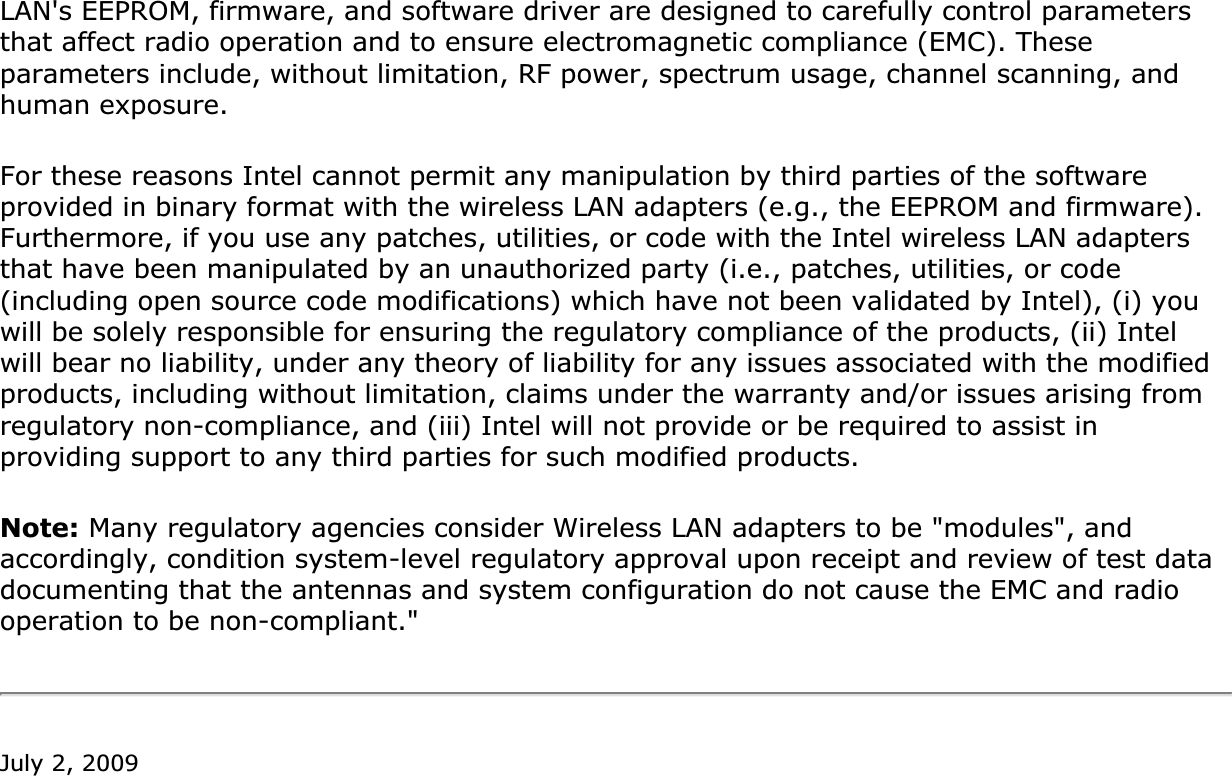 LAN&apos;s EEPROM, firmware, and software driver are designed to carefully control parameters that affect radio operation and to ensure electromagnetic compliance (EMC). These parameters include, without limitation, RF power, spectrum usage, channel scanning, and human exposure.For these reasons Intel cannot permit any manipulation by third parties of the software provided in binary format with the wireless LAN adapters (e.g., the EEPROM and firmware). Furthermore, if you use any patches, utilities, or code with the Intel wireless LAN adapters that have been manipulated by an unauthorized party (i.e., patches, utilities, or code (including open source code modifications) which have not been validated by Intel), (i) you will be solely responsible for ensuring the regulatory compliance of the products, (ii) Intel will bear no liability, under any theory of liability for any issues associated with the modified products, including without limitation, claims under the warranty and/or issues arising from regulatory non-compliance, and (iii) Intel will not provide or be required to assist in providing support to any third parties for such modified products.Note: Many regulatory agencies consider Wireless LAN adapters to be &quot;modules&quot;, and accordingly, condition system-level regulatory approval upon receipt and review of test data documenting that the antennas and system configuration do not cause the EMC and radio operation to be non-compliant.&quot;July 2, 2009