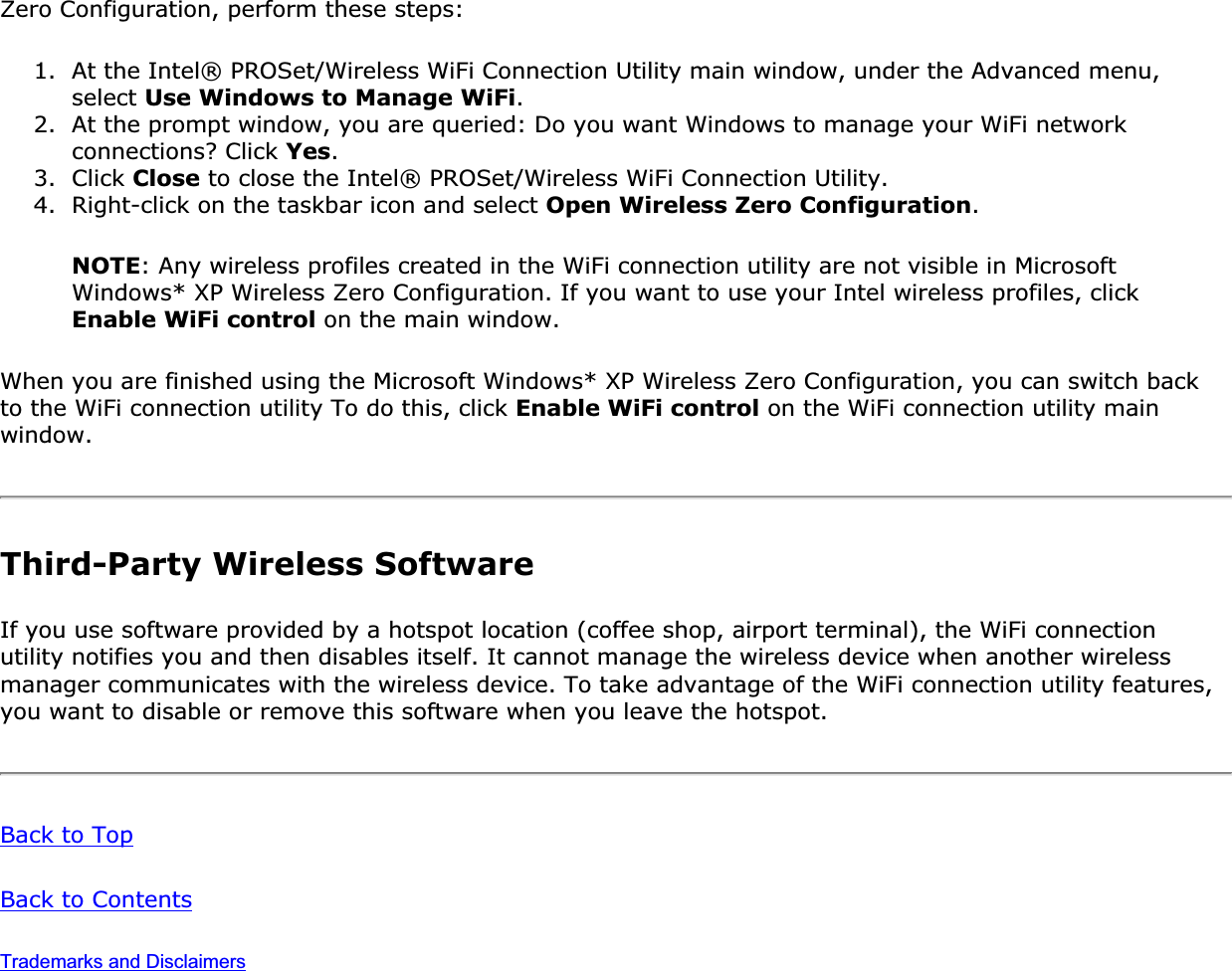 Zero Configuration, perform these steps: 1. At the Intel® PROSet/Wireless WiFi Connection Utility main window, under the Advanced menu, select Use Windows to Manage WiFi.2. At the prompt window, you are queried: Do you want Windows to manage your WiFi network connections? Click Yes.3. Click Close to close the Intel® PROSet/Wireless WiFi Connection Utility.4. Right-click on the taskbar icon and select Open Wireless Zero Configuration.NOTE: Any wireless profiles created in the WiFi connection utility are not visible in Microsoft Windows* XP Wireless Zero Configuration. If you want to use your Intel wireless profiles, click Enable WiFi control on the main window.When you are finished using the Microsoft Windows* XP Wireless Zero Configuration, you can switch back to the WiFi connection utility To do this, click Enable WiFi control on the WiFi connection utility main window.Third-Party Wireless SoftwareIf you use software provided by a hotspot location (coffee shop, airport terminal), the WiFi connection utility notifies you and then disables itself. It cannot manage the wireless device when another wireless manager communicates with the wireless device. To take advantage of the WiFi connection utility features, you want to disable or remove this software when you leave the hotspot. Back to TopBack to ContentsTrademarks and Disclaimers