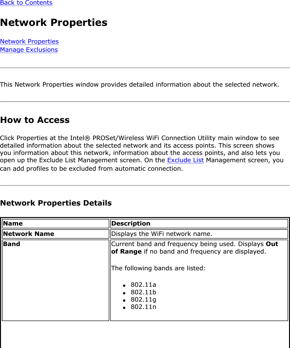 Back to ContentsNetwork PropertiesNetwork PropertiesManage ExclusionsThis Network Properties window provides detailed information about the selected network. How to Access Click Properties at the Intel® PROSet/Wireless WiFi Connection Utility main window to see detailed information about the selected network and its access points. This screen shows you information about this network, information about the access points, and also lets you open up the Exclude List Management screen. On the Exclude List Management screen, you can add profiles to be excluded from automatic connection.Network Properties Details Name DescriptionNetwork Name Displays the WiFi network name.Band Current band and frequency being used. Displays Outof Range if no band and frequency are displayed.The following bands are listed:●802.11a●802.11b●802.11g●802.11n