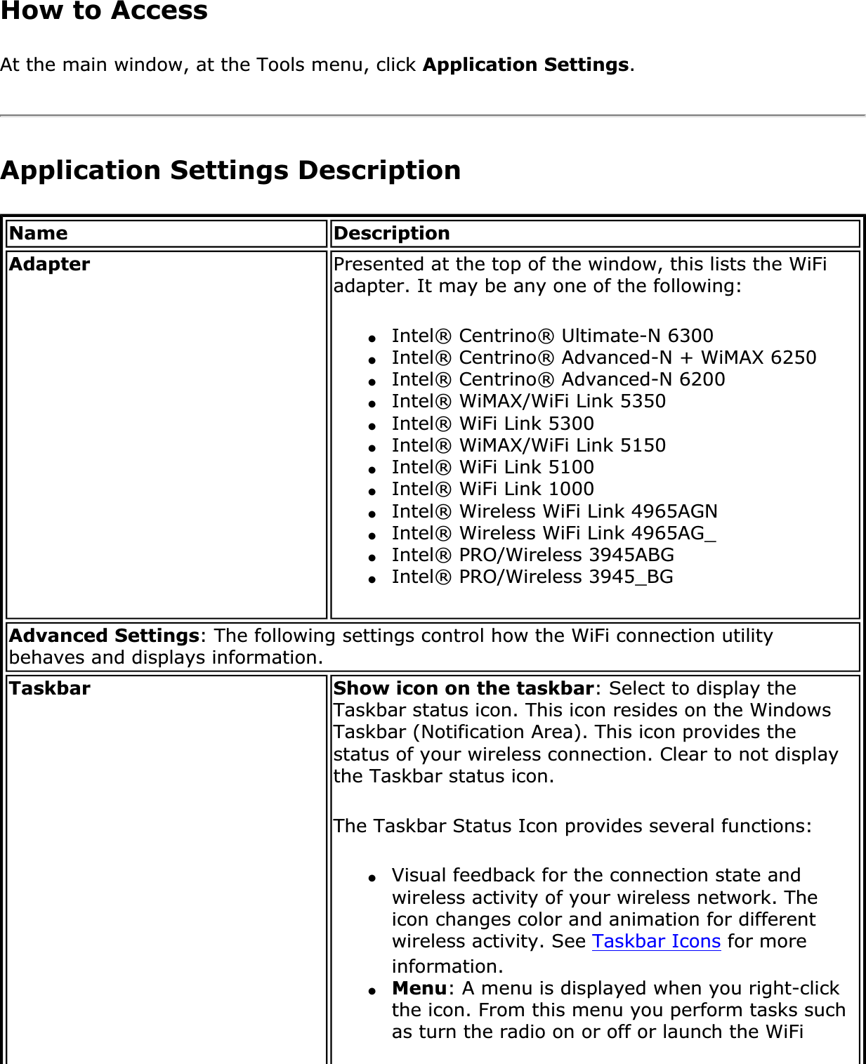 How to Access At the main window, at the Tools menu, click Application Settings.Application Settings DescriptionName DescriptionAdapter Presented at the top of the window, this lists the WiFi adapter. It may be any one of the following:●Intel® Centrino® Ultimate-N 6300●Intel® Centrino® Advanced-N + WiMAX 6250●Intel® Centrino® Advanced-N 6200●Intel® WiMAX/WiFi Link 5350●Intel® WiFi Link 5300●Intel® WiMAX/WiFi Link 5150●Intel® WiFi Link 5100●Intel® WiFi Link 1000●Intel® Wireless WiFi Link 4965AGN●Intel® Wireless WiFi Link 4965AG_●Intel® PRO/Wireless 3945ABG●Intel® PRO/Wireless 3945_BGAdvanced Settings: The following settings control how the WiFi connection utility behaves and displays information.Taskbar Show icon on the taskbar: Select to display the Taskbar status icon. This icon resides on the Windows Taskbar (Notification Area). This icon provides the status of your wireless connection. Clear to not display the Taskbar status icon.The Taskbar Status Icon provides several functions:●Visual feedback for the connection state and wireless activity of your wireless network. The icon changes color and animation for different wireless activity. See Taskbar Icons for more information.●Menu: A menu is displayed when you right-click the icon. From this menu you perform tasks such as turn the radio on or off or launch the WiFi 