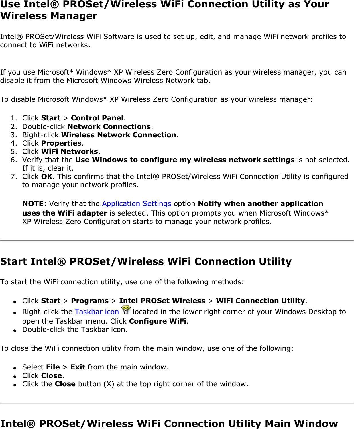 Use Intel® PROSet/Wireless WiFi Connection Utility as Your Wireless ManagerIntel® PROSet/Wireless WiFi Software is used to set up, edit, and manage WiFi network profiles to connect to WiFi networks. If you use Microsoft* Windows* XP Wireless Zero Configuration as your wireless manager, you can disable it from the Microsoft Windows Wireless Network tab.To disable Microsoft Windows* XP Wireless Zero Configuration as your wireless manager:1.  Click Start &gt; Control Panel.2.  Double-click Network Connections.3.  Right-click Wireless Network Connection.4.  Click Properties.5.  Click WiFi Networks.6.  Verify that the Use Windows to configure my wireless network settings is not selected. If it is, clear it.7.  Click OK. This confirms that the Intel® PROSet/Wireless WiFi Connection Utility is configured to manage your network profiles.NOTE: Verify that the Application Settings option Notify when another application uses the WiFi adapter is selected. This option prompts you when Microsoft Windows* XP Wireless Zero Configuration starts to manage your network profiles.Start Intel® PROSet/Wireless WiFi Connection UtilityTo start the WiFi connection utility, use one of the following methods:●Click Start &gt; Programs &gt; Intel PROSet Wireless &gt; WiFi Connection Utility.●Right-click the Taskbar icon  located in the lower right corner of your Windows Desktop to open the Taskbar menu. Click Configure WiFi.●Double-click the Taskbar icon.To close the WiFi connection utility from the main window, use one of the following:●Select File &gt; Exit from the main window.●Click Close.●Click the Close button (X) at the top right corner of the window.Intel® PROSet/Wireless WiFi Connection Utility Main Window