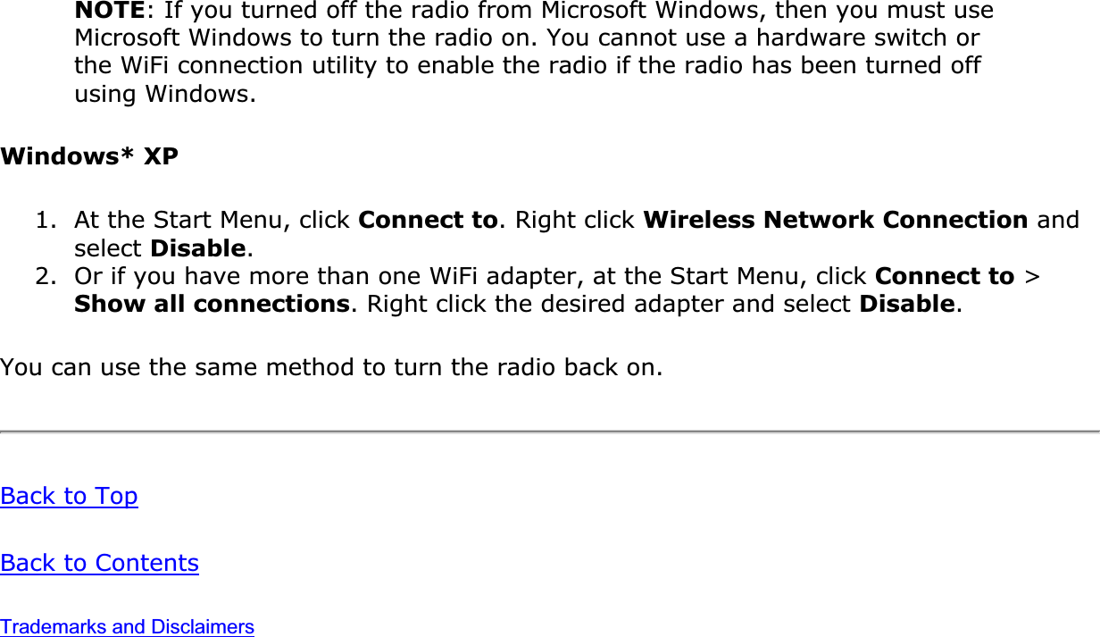 NOTE: If you turned off the radio from Microsoft Windows, then you must use Microsoft Windows to turn the radio on. You cannot use a hardware switch or the WiFi connection utility to enable the radio if the radio has been turned off using Windows.Windows* XP1. At the Start Menu, click Connect to. Right click Wireless Network Connection and select Disable.2. Or if you have more than one WiFi adapter, at the Start Menu, click Connect to &gt; Show all connections. Right click the desired adapter and select Disable.You can use the same method to turn the radio back on.Back to TopBack to ContentsTrademarks and Disclaimers