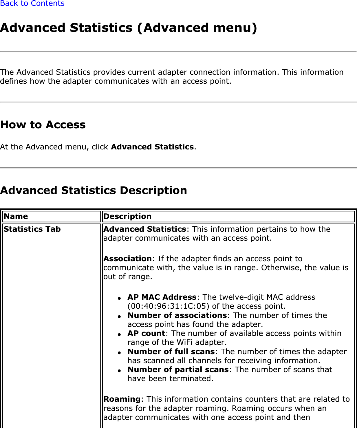 Back to ContentsAdvanced Statistics (Advanced menu)The Advanced Statistics provides current adapter connection information. This information defines how the adapter communicates with an access point. How to AccessAt the Advanced menu, click Advanced Statistics.Advanced Statistics DescriptionName DescriptionStatistics Tab Advanced Statistics: This information pertains to how the adapter communicates with an access point.Association: If the adapter finds an access point to communicate with, the value is in range. Otherwise, the value is out of range.●AP MAC Address: The twelve-digit MAC address (00:40:96:31:1C:05) of the access point.●Number of associations: The number of times the access point has found the adapter.●AP count: The number of available access points within range of the WiFi adapter.●Number of full scans: The number of times the adapter has scanned all channels for receiving information.●Number of partial scans: The number of scans that have been terminated.Roaming: This information contains counters that are related to reasons for the adapter roaming. Roaming occurs when an adapter communicates with one access point and then 