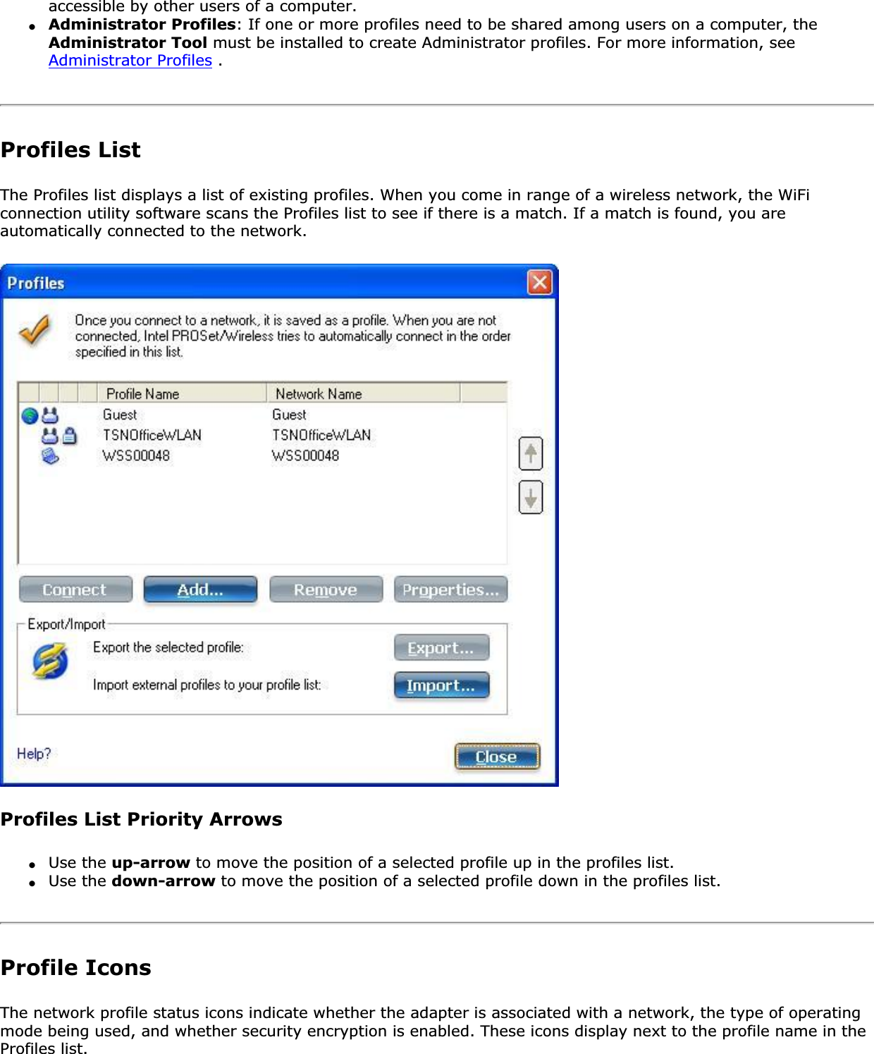 accessible by other users of a computer.●Administrator Profiles: If one or more profiles need to be shared among users on a computer, the Administrator Tool must be installed to create Administrator profiles. For more information, see Administrator Profiles .Profiles ListThe Profiles list displays a list of existing profiles. When you come in range of a wireless network, the WiFi connection utility software scans the Profiles list to see if there is a match. If a match is found, you are automatically connected to the network.Profiles List Priority Arrows●Use the up-arrow to move the position of a selected profile up in the profiles list.●Use the down-arrow to move the position of a selected profile down in the profiles list.Profile IconsThe network profile status icons indicate whether the adapter is associated with a network, the type of operating mode being used, and whether security encryption is enabled. These icons display next to the profile name in the Profiles list.
