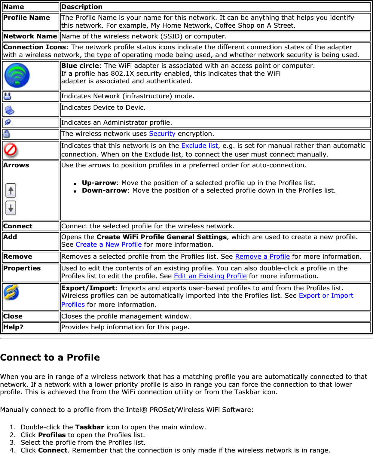 Name DescriptionProfile Name The Profile Name is your name for this network. It can be anything that helps you identify this network. For example, My Home Network, Coffee Shop on A Street.Network Name Name of the wireless network (SSID) or computer.Connection Icons: The network profile status icons indicate the different connection states of the adapter with a wireless network, the type of operating mode being used, and whether network security is being used. Blue circle: The WiFi adapter is associated with an access point or computer.If a profile has 802.1X security enabled, this indicates that the WiFi adapter is associated and authenticated.Indicates Network (infrastructure) mode.Indicates Device to Devic.Indicates an Administrator profile. The wireless network uses Security encryption.Indicates that this network is on the Exclude list, e.g. is set for manual rather than automatic connection. When on the Exclude list, to connect the user must connect manually. Arrows Use the arrows to position profiles in a preferred order for auto-connection. ●Up-arrow: Move the position of a selected profile up in the Profiles list.●Down-arrow: Move the position of a selected profile down in the Profiles list.Connect Connect the selected profile for the wireless network.Add Opens the Create WiFi Profile General Settings, which are used to create a new profile. See Create a New Profile for more information.Remove Removes a selected profile from the Profiles list. See Remove a Profile for more information.Properties Used to edit the contents of an existing profile. You can also double-click a profile in the Profiles list to edit the profile. See Edit an Existing Profile for more information.Export/Import: Imports and exports user-based profiles to and from the Profiles list. Wireless profiles can be automatically imported into the Profiles list. See Export or Import Profiles for more information.Close Closes the profile management window.Help? Provides help information for this page.Connect to a ProfileWhen you are in range of a wireless network that has a matching profile you are automatically connected to that network. If a network with a lower priority profile is also in range you can force the connection to that lower profile. This is achieved the from the WiFi connection utility or from the Taskbar icon. Manually connect to a profile from the Intel® PROSet/Wireless WiFi Software:1.  Double-click the Taskbar icon to open the main window.2.  Click Profiles to open the Profiles list.3.  Select the profile from the Profiles list.4.  Click Connect. Remember that the connection is only made if the wireless network is in range.